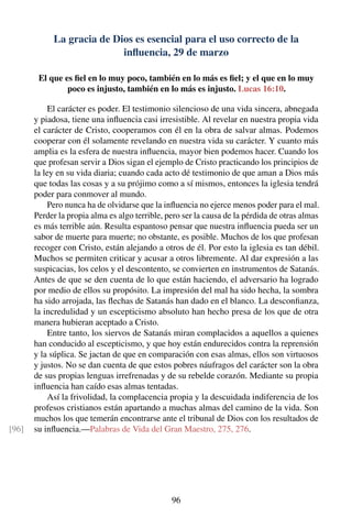La gracia de Dios es esencial para el uso correcto de la
inﬂuencia, 29 de marzo
El que es ﬁel en lo muy poco, también en lo más es ﬁel; y el que en lo muy
poco es injusto, también en lo más es injusto. Lucas 16:10.
El carácter es poder. El testimonio silencioso de una vida sincera, abnegada
y piadosa, tiene una inﬂuencia casi irresistible. Al revelar en nuestra propia vida
el carácter de Cristo, cooperamos con él en la obra de salvar almas. Podemos
cooperar con él solamente revelando en nuestra vida su carácter. Y cuanto más
amplia es la esfera de nuestra inﬂuencia, mayor bien podemos hacer. Cuando los
que profesan servir a Dios sigan el ejemplo de Cristo practicando los principios de
la ley en su vida diaria; cuando cada acto dé testimonio de que aman a Dios más
que todas las cosas y a su prójimo como a sí mismos, entonces la iglesia tendrá
poder para conmover al mundo.
Pero nunca ha de olvidarse que la inﬂuencia no ejerce menos poder para el mal.
Perder la propia alma es algo terrible, pero ser la causa de la pérdida de otras almas
es más terrible aún. Resulta espantoso pensar que nuestra inﬂuencia pueda ser un
sabor de muerte para muerte; no obstante, es posible. Muchos de los que profesan
recoger con Cristo, están alejando a otros de él. Por esto la iglesia es tan débil.
Muchos se permiten criticar y acusar a otros libremente. Al dar expresión a las
suspicacias, los celos y el descontento, se convierten en instrumentos de Satanás.
Antes de que se den cuenta de lo que están haciendo, el adversario ha logrado
por medio de ellos su propósito. La impresión del mal ha sido hecha, la sombra
ha sido arrojada, las ﬂechas de Satanás han dado en el blanco. La desconﬁanza,
la incredulidad y un escepticismo absoluto han hecho presa de los que de otra
manera hubieran aceptado a Cristo.
Entre tanto, los siervos de Satanás miran complacidos a aquellos a quienes
han conducido al escepticismo, y que hoy están endurecidos contra la reprensión
y la súplica. Se jactan de que en comparación con esas almas, ellos son virtuosos
y justos. No se dan cuenta de que estos pobres náufragos del carácter son la obra
de sus propias lenguas irrefrenadas y de su rebelde corazón. Mediante su propia
inﬂuencia han caído esas almas tentadas.
Así la frivolidad, la complacencia propia y la descuidada indiferencia de los
profesos cristianos están apartando a muchas almas del camino de la vida. Son
muchos los que temerán encontrarse ante el tribunal de Dios con los resultados de
su inﬂuencia.—Palabras de Vida del Gran Maestro, 275, 276.[96]
96
 