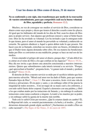 Usar los dones de Dios como él desea, 31 de marzo
No os conforméis a este siglo, sino transformaos por medio de la renovación
de vuestro entendimiento, para que comprobéis cuál sea la buena voluntad
de Dios, agradable y perfecta. Romanos 12:2.
Muchos, en vez de consagrar sus medios al servicio de Dios, consideran su
dinero como suyo propio y dicen que tienen el derecho a usarlo como les plazca.
Al igual que los habitantes del mundo de los días de Noé, usan los dones de Dios
para su propio servicio. Aun algunos que profesan conocer y amar al Señor hacen
esto. Dios les ha revelado su voluntad. Los ha invitado a que le entreguen todo
lo que tienen, pero el amor al mundo ha pervertido su voluntad y endurecido su
corazón. No quieren obedecer a Aquel a quien deben todo lo que poseen. Sin
hacer caso de su llamado, estrechan sus tesoros entre sus brazos, olvidándose de
que el Dador tiene alguna demanda sobre ellos. De esa manera las bendiciones
dadas por Dios se convierten en una maldición, porque se hace un mal uso de los
medios.
Cristo entendió el peligro del amor al dinero, porque dijo: “¡Cuán difícil les
es entrar en el reino de Dios a los que confían en las riquezas!” Marcos 10:24...
Hoy día nos invita a que demos una atención concienzuda a nuestros intereses
eternos. Quiere que subordinemos cada interés terrenal a su servicio. “Porque,
¿qué aprovechará al hombre”, pregunta Jesús, “si ganare todo el mundo y perdiere
su alma?” Mateo 16:26.
El derecho de Dios a nuestro servicio se mide por el sacriﬁcio inﬁnito que hizo
para nuestra salvación. “Mirad cual amor nos ha dado el Padre, para que seamos
llamados hijos de Dios”. 1 Juan 3:1. Por amor a nosotros, Jesús vivió una vida de
tristeza y privaciones. Él era puro y santo, y sin embargo sobre él fue puesta la
iniquidad de todos nosotros... Con un toque de su mano curó a los enfermos, y
con todo sufrió fuerte dolor corporal. Expulsó a demonios con una palabra, y libró
a los que estaban atados por las tentaciones de Satanás; y sin embargo le asaltaron
tentaciones como nunca asaltaron a ninguno. Levantó a los muertos por su poder,
y sin embargo sufrió la agonía de la muerte más terrible.
Todo esto lo sufrió Cristo por nosotros. ¿Qué le estamos dando en cambio? Él,
la Majestad del cielo, se sometió pacientemente a la burla y al insulto... ¿Consi-
deraremos demasiado grande algún sacriﬁcio? ¿Vacilaremos en rendir a Dios un
culto racional?—The Signs of the Times, 21 de enero de 1897.[98]
98
 