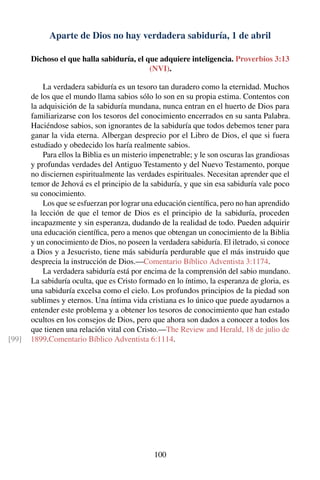 Aparte de Dios no hay verdadera sabiduría, 1 de abril
Dichoso el que halla sabiduría, el que adquiere inteligencia. Proverbios 3:13
(NVI).
La verdadera sabiduría es un tesoro tan duradero como la eternidad. Muchos
de los que el mundo llama sabios sólo lo son en su propia estima. Contentos con
la adquisición de la sabiduría mundana, nunca entran en el huerto de Dios para
familiarizarse con los tesoros del conocimiento encerrados en su santa Palabra.
Haciéndose sabios, son ignorantes de la sabiduría que todos debemos tener para
ganar la vida eterna. Albergan desprecio por el Libro de Dios, el que si fuera
estudiado y obedecido los haría realmente sabios.
Para ellos la Biblia es un misterio impenetrable; y le son oscuras las grandiosas
y profundas verdades del Antiguo Testamento y del Nuevo Testamento, porque
no disciernen espiritualmente las verdades espirituales. Necesitan aprender que el
temor de Jehová es el principio de la sabiduría, y que sin esa sabiduría vale poco
su conocimiento.
Los que se esfuerzan por lograr una educación cientíﬁca, pero no han aprendido
la lección de que el temor de Dios es el principio de la sabiduría, proceden
incapazmente y sin esperanza, dudando de la realidad de todo. Pueden adquirir
una educación cientíﬁca, pero a menos que obtengan un conocimiento de la Biblia
y un conocimiento de Dios, no poseen la verdadera sabiduría. El iletrado, si conoce
a Dios y a Jesucristo, tiene más sabiduría perdurable que el más instruido que
desprecia la instrucción de Dios.—Comentario Bíblico Adventista 3:1174.
La verdadera sabiduría está por encima de la comprensión del sabio mundano.
La sabiduría oculta, que es Cristo formado en lo íntimo, la esperanza de gloria, es
una sabiduría excelsa como el cielo. Los profundos principios de la piedad son
sublimes y eternos. Una íntima vida cristiana es lo único que puede ayudarnos a
entender este problema y a obtener los tesoros de conocimiento que han estado
ocultos en los consejos de Dios, pero que ahora son dados a conocer a todos los
que tienen una relación vital con Cristo.—The Review and Herald, 18 de julio de
1899.Comentario Bíblico Adventista 6:1114.[99]
100
 