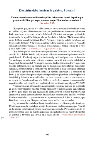 El espíritu debe iluminar la palabra, 3 de abril
Y nosotros no hemos recibido el espíritu del mundo, sino el Espíritu que
proviene de Dios, para que sepamos lo que Dios nos ha concedido. 1
Corintios 2:12.
Dios quiere que, aun en esta vida, la verdad se vaya desarrollando siempre ante
su pueblo. Hay tan sólo una manera en que puede obtenerse este conocimiento.
Podemos alcanzar a comprender la Palabra de Dios únicamente por medio de la
iluminación de aquel Espíritu por el cual fue dada la Palabra. “Nadie conoció las
cosas de Dios, sino el Espíritu de Dios”; “porque el Espíritu todo lo escudriña, aun
lo profundo de Dios”. Y la promesa del Salvador a quienes le siguen es: “Cuando
venga el Espíritu de verdad, él os guiará a toda verdad... porque tomará de lo mío,
y os lo hará saber” 1 Corintios 2:11, 10; Juan 16:13, 14.
Dios desea que los seres humanos ejerciten sus facultades de raciocinio; y el
estudio de la Biblia fortalecerá y elevará el intelecto como ningún otro estudio
puede hacerlo. Es el mejor ejercicio intelectual y espiritual para la mente humana.
Sin embargo, no debemos endiosar la razón, que está sujeta a la debilidad y
ﬂaqueza de la humanidad. Si no queremos que las Escrituras queden veladas para
nuestro entendimiento, de manera que no podamos comprender las más claras
verdades, debemos tener la sencillez y fe de un niñito, y estar listos para aprender
y solicitar la ayuda del Espíritu Santo. Un sentido del poder y la sabiduría de
Dios, y de nuestra incapacidad para comprender su grandeza, debe inspirarnos
humildad, y debemos abrir su Palabra con tanta reverencia como si entráramos en
su presencia. Cuando acudimos a la Biblia, la razón debe reconocer una autoridad
superior a ella, y el corazón y el intelecto deben inclinarse ante el gran YO SOY.
Progresaremos en el verdadero conocimiento espiritual tan sólo en la medida
en que comprendamos nuestra propia pequeñez y nuestra entera dependencia
de Dios; pero todos los que acudan a la Biblia con un espíritu dispuesto a ser
enseñados y a orar, para estudiar sus declaraciones como Palabra de Dios, recibirán
iluminación divina. Hay muchas cosas, aparentemente difíciles u oscuras, que
Dios hará claras y sencillas para quienes traten así de comprenderlas...
Hay minas de la verdad que ha de descubrir todavía el investigador ferviente.
Cristo representó la verdad por medio de un tesoro oculto en un campo. No está
en la misma superﬁcie; debemos cavar para encontrarla. Pero nuestro éxito en
esto no depende tanto de nuestra capacidad intelectual como de nuestra humildad
de corazón y de una fe que se vale de la ayuda divina.—Joyas de los Testimonios
2:306, 307.[101]
102
 