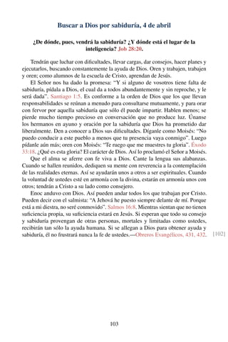 Buscar a Dios por sabiduría, 4 de abril
¿De dónde, pues, vendrá la sabiduría? ¿Y dónde está el lugar de la
inteligencia? Job 28:20.
Tendrán que luchar con diﬁcultades, llevar cargas, dar consejos, hacer planes y
ejecutarlos, buscando constantemente la ayuda de Dios. Oren y trabajen, trabajen
y oren; como alumnos de la escuela de Cristo, aprendan de Jesús.
El Señor nos ha dado la promesa: “Y si alguno de vosotros tiene falta de
sabiduría, pídala a Dios, el cual da a todos abundantemente y sin reproche, y le
será dada”. Santiago 1:5. Es conforme a la orden de Dios que los que llevan
responsabilidades se reúnan a menudo para consultarse mutuamente, y para orar
con fervor por aquella sabiduría que sólo él puede impartir. Hablen menos; se
pierde mucho tiempo precioso en conversación que no produce luz. Únanse
los hermanos en ayuno y oración por la sabiduría que Dios ha prometido dar
liberalmente. Den a conocer a Dios sus diﬁcultades. Díganle como Moisés: “No
puedo conducir a este pueblo a menos que tu presencia vaya conmigo”. Luego
pídanle aún más; oren con Moisés: “Te ruego que me muestres tu gloria”. Éxodo
33:18. ¿Qué es esta gloria? El carácter de Dios. Así lo proclamó el Señor a Moisés.
Que el alma se aferre con fe viva a Dios. Cante la lengua sus alabanzas.
Cuando se hallen reunidos, dediquen su mente con reverencia a la contemplación
de las realidades eternas. Así se ayudarán unos a otros a ser espirituales. Cuando
la voluntad de ustedes esté en armonía con la divina, estarán en armonía unos con
otros; tendrán a Cristo a su lado como consejero.
Enoc anduvo con Dios. Así pueden andar todos los que trabajan por Cristo.
Pueden decir con el salmista: “A Jehová he puesto siempre delante de mí. Porque
está a mi diestra, no seré conmovido”. Salmos 16:8. Mientras sientan que no tienen
suﬁciencia propia, su suﬁciencia estará en Jesús. Si esperan que todo su consejo
y sabiduría provengan de otras personas, mortales y limitadas como ustedes,
recibirán tan sólo la ayuda humana. Si se allegan a Dios para obtener ayuda y
sabiduría, él no frustrará nunca la fe de ustedes.—Obreros Evangélicos, 431, 432. [102]
103
 