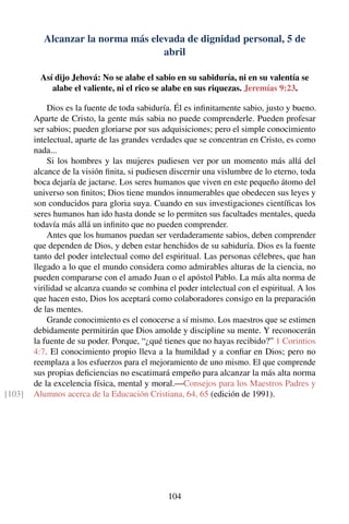 Alcanzar la norma más elevada de dignidad personal, 5 de
abril
Así dijo Jehová: No se alabe el sabio en su sabiduría, ni en su valentía se
alabe el valiente, ni el rico se alabe en sus riquezas. Jeremías 9:23.
Dios es la fuente de toda sabiduría. Él es inﬁnitamente sabio, justo y bueno.
Aparte de Cristo, la gente más sabia no puede comprenderle. Pueden profesar
ser sabios; pueden gloriarse por sus adquisiciones; pero el simple conocimiento
intelectual, aparte de las grandes verdades que se concentran en Cristo, es como
nada...
Si los hombres y las mujeres pudiesen ver por un momento más allá del
alcance de la visión ﬁnita, si pudiesen discernir una vislumbre de lo eterno, toda
boca dejaría de jactarse. Los seres humanos que viven en este pequeño átomo del
universo son ﬁnitos; Dios tiene mundos innumerables que obedecen sus leyes y
son conducidos para gloria suya. Cuando en sus investigaciones cientíﬁcas los
seres humanos han ido hasta donde se lo permiten sus facultades mentales, queda
todavía más allá un inﬁnito que no pueden comprender.
Antes que los humanos puedan ser verdaderamente sabios, deben comprender
que dependen de Dios, y deben estar henchidos de su sabiduría. Dios es la fuente
tanto del poder intelectual como del espiritual. Las personas célebres, que han
llegado a lo que el mundo considera como admirables alturas de la ciencia, no
pueden compararse con el amado Juan o el apóstol Pablo. La más alta norma de
virilidad se alcanza cuando se combina el poder intelectual con el espiritual. A los
que hacen esto, Dios los aceptará como colaboradores consigo en la preparación
de las mentes.
Grande conocimiento es el conocerse a sí mismo. Los maestros que se estimen
debidamente permitirán que Dios amolde y discipline su mente. Y reconocerán
la fuente de su poder. Porque, “¿qué tienes que no hayas recibido?” 1 Corintios
4:7. El conocimiento propio lleva a la humildad y a conﬁar en Dios; pero no
reemplaza a los esfuerzos para el mejoramiento de uno mismo. El que comprende
sus propias deﬁciencias no escatimará empeño para alcanzar la más alta norma
de la excelencia física, mental y moral.—Consejos para los Maestros Padres y
Alumnos acerca de la Educación Cristiana, 64, 65 (edición de 1991).[103]
104
 
