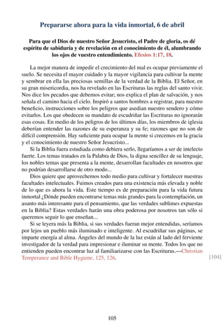 Prepararse ahora para la vida inmortal, 6 de abril
Para que el Dios de nuestro Señor Jesucristo, el Padre de gloria, os dé
espíritu de sabiduría y de revelación en el conocimiento de él, alumbrando
los ojos de vuestro entendimiento. Efesios 1:17, 18.
La mejor manera de impedir el crecimiento del mal es ocupar previamente el
suelo. Se necesita el mayor cuidado y la mayor vigilancia para cultivar la mente
y sembrar en ella las preciosas semillas de la verdad de la Biblia. El Señor, en
su gran misericordia, nos ha revelado en las Escrituras las reglas del santo vivir.
Nos dice los pecados que debemos evitar; nos explica el plan de salvación, y nos
señala el camino hacia el cielo. Inspiró a santos hombres a registrar, para nuestro
beneﬁcio, instrucciones sobre los peligros que asedian nuestro sendero y cómo
evitarlos. Los que obedecen su mandato de escudriñar las Escrituras no ignorarán
esas cosas. En medio de los peligros de los últimos días, los miembros de iglesia
deberían entender las razones de su esperanza y su fe; razones que no son de
difícil comprensión. Hay suﬁciente para ocupar la mente si crecemos en la gracia
y el conocimiento de nuestro Señor Jesucristo...
Si la Biblia fuera estudiada como debiera serlo, llegaríamos a ser de intelecto
fuerte. Los temas tratados en la Palabra de Dios, la digna sencillez de su lenguaje,
los nobles temas que presenta a la mente, desarrollan facultades en nosotros que
no podrían desarrollarse de otro modo...
Dios quiere que aprovechemos todo medio para cultivar y fortalecer nuestras
facultades intelectuales. Fuimos creados para una existencia más elevada y noble
de lo que es ahora la vida. Este tiempo es de preparación para la vida futura
inmortal ¿Dónde pueden encontrarse temas más grandes para la contemplación, un
asunto más interesante para el pensamiento, que las verdades sublimes expuestas
en la Biblia? Estas verdades harán una obra poderosa por nosotros tan sólo si
queremos seguir lo que enseñan...
Si se leyera más la Biblia, si sus verdades fueran mejor entendidas, seríamos
por lejos un pueblo más iluminado e inteligente. Al escudriñar sus páginas, se
imparte energía al alma. Ángeles del mundo de la luz están al lado del ferviente
investigador de la verdad para impresionar e iluminar su mente. Todos los que no
entienden pueden encontrar luz al familiarizarse con las Escrituras.—Christian
Temperance and Bible Hygiene, 125, 126. [104]
105
 