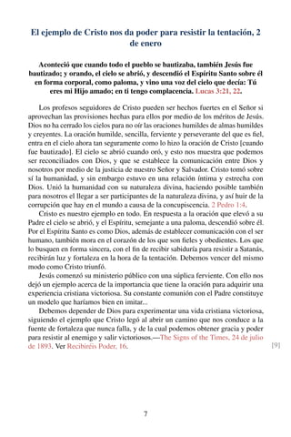 El ejemplo de Cristo nos da poder para resistir la tentación, 2
de enero
Aconteció que cuando todo el pueblo se bautizaba, también Jesús fue
bautizado; y orando, el cielo se abrió, y descendió el Espíritu Santo sobre él
en forma corporal, como paloma, y vino una voz del cielo que decía: Tú
eres mi Hijo amado; en ti tengo complacencia. Lucas 3:21, 22.
Los profesos seguidores de Cristo pueden ser hechos fuertes en el Señor si
aprovechan las provisiones hechas para ellos por medio de los méritos de Jesús.
Dios no ha cerrado los cielos para no oír las oraciones humildes de almas humildes
y creyentes. La oración humilde, sencilla, ferviente y perseverante del que es ﬁel,
entra en el cielo ahora tan seguramente como lo hizo la oración de Cristo [cuando
fue bautizado]. El cielo se abrió cuando oró, y esto nos muestra que podemos
ser reconciliados con Dios, y que se establece la comunicación entre Dios y
nosotros por medio de la justicia de nuestro Señor y Salvador. Cristo tomó sobre
sí la humanidad, y sin embargo estuvo en una relación íntima y estrecha con
Dios. Unió la humanidad con su naturaleza divina, haciendo posible también
para nosotros el llegar a ser participantes de la naturaleza divina, y así huir de la
corrupción que hay en el mundo a causa de la concupiscencia. 2 Pedro 1:4.
Cristo es nuestro ejemplo en todo. En respuesta a la oración que elevó a su
Padre el cielo se abrió, y el Espíritu, semejante a una paloma, descendió sobre él.
Por el Espíritu Santo es como Dios, además de establecer comunicación con el ser
humano, también mora en el corazón de los que son ﬁeles y obedientes. Los que
lo busquen en forma sincera, con el ﬁn de recibir sabiduría para resistir a Satanás,
recibirán luz y fortaleza en la hora de la tentación. Debemos vencer del mismo
modo como Cristo triunfó.
Jesús comenzó su ministerio público con una súplica ferviente. Con ello nos
dejó un ejemplo acerca de la importancia que tiene la oración para adquirir una
experiencia cristiana victoriosa. Su constante comunión con el Padre constituye
un modelo que haríamos bien en imitar...
Debemos depender de Dios para experimentar una vida cristiana victoriosa,
siguiendo el ejemplo que Cristo legó al abrir un camino que nos conduce a la
fuente de fortaleza que nunca falla, y de la cual podemos obtener gracia y poder
para resistir al enemigo y salir victoriosos.—The Signs of the Times, 24 de julio
de 1893. Ver Recibiréis Poder, 16. [9]
7
 