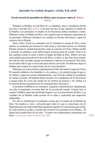 Aprender la verdad; después, vivirla, 8 de abril
En mi corazón he guardado tus dichos, para no pecar contra ti. Salmos
119:11.
Estudien la Palabra, la cual Dios en su sabiduría, amor y bondad ha hecho
tan clara y sencilla. El (capítulo 6) de Juan nos dice lo que signiﬁca el estudio de
la Palabra. Los principios revelados en las Escrituras deben enseñarse a todos.
Debemos comer la Palabra de Dios; esto signiﬁca que no debemos apartarnos de
sus preceptos. Debemos introducir sus verdades en nuestra vida diaria y captar los
misterios de la Deidad.
Oren a Dios. Estén en comunión con él. Estudien la mente de Dios, como
quienes se esfuerzan por alcanzar la vida eterna y necesitan conocer su voluntad.
Pueden revelar la verdad únicamente como la conocen en Cristo. Deben recibir
y asimilar sus palabras; éstas deben llegar a formar parte de ustedes. Esto es lo
que signiﬁca comer la carne y beber la sangre del Hijo de Dios. Deben vivir por
cada palabra que procede de la boca de Dios; es decir, lo que Dios ha revelado.
No todo ha sido revelado; porque no podríamos soportar tal revelación. Pero Dios
ha revelado todo lo que es necesario para nuestra salvación. No debemos dejar su
Palabra para aceptar las suposiciones de los seres humanos.
Obtengan un conocimiento experimental de Dios llevando el yugo de Cristo.
Él concede sabiduría a los humildes y a los mansos, y les permite juzgar lo que es
la verdad y captar las razones fundamentales, con el ﬁn de señalar los resultados
de ciertas acciones. El Espíritu Santo enseña a los estudiantes de las Escrituras
a juzgar todas las cosas por medio de las normas de justicia y de verdad. La
revelación divina le proporciona los conocimientos necesarios...
Conviertan la Biblia en su consejero. Llegarán a familiarizarse rápidamente
con ella si mantienen su mente libre de la escoria del mundo. Cuanto más se
estudie la Biblia, tanto más profundo llegará a ser el conocimiento de Dios. Las
verdades de su Palabra serán escritas en su alma y realizarán una impresión
imborrable...
No sólo se beneﬁciará el estudiante mismo por el estudio de la Palabra de
Dios. Su estudio es vida y salvación para todos los que se relacionan con él.
Experimentará una responsabilidad sagrada de impartir el conocimiento que recibe.
Su vida revelará la ayuda y el poder que recibe de la comunión con la Palabra... El
Señor Jesús puede decir de los tales: “Ustedes son colaboradores juntamente con
Dios”.—Consejos sobre la Salud, 367-369. [106]
107
 