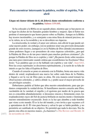Para encontrar interesante la palabra, recibir el espíritu, 9 de
abril
Llegue mi clamor delante de ti, oh Jehová; dame entendimiento conforme a
tu palabra. Salmos 119:169.
Se ha colocado a la Biblia en un segundo plano, mientras que se han puesto en
su lugar los dichos de los llamados grandes hombres y mujeres. Que el Señor nos
perdone el menosprecio que hemos puesto sobre su Palabra. Aunque en la Biblia
hay tesoros inestimables, y es semejante a una mina llena de mineral precioso, no
se la valora, no se la escudriña y no se descubren sus riquezas.
La misericordia, la verdad y el amor son valiosos, más allá de lo que puede cal-
cular nuestro poder; sin embargo, [si] no podemos tener una provisión demasiado
grande de estos tesoros, [aunque] es en la Palabra de Dios [donde] encontramos
cómo podemos llegar a ser poseedores de estas riquezas celestiales, ¿por qué
la Palabra de Dios es de tan poco interés para muchos profesos cristianos? ¿Es
porque la Palabra de Dios no es espíritu y vida? ¿Ha puesto Jesús sobre nosotros
una tarea poco interesante cuando ordena que escudriñemos las Escrituras? Dice
Jesús: “Las palabras que yo os he hablado son espíritu y son vida”. Juan 6:63.
Pero las cosas espirituales se disciernen espiritualmente, y la razón de su falta de
interés es que les falta el Espíritu de Dios.
Cuando el corazón se pone en armonía con la Palabra, brota una nueva vida
dentro de usted; resplandecerá una nueva luz sobre cada línea de la Palabra,
y llegará a ser la voz de Dios para su alma. De esta manera usted tomará las
observaciones celestiales, y sabrá a dónde va, y podrá sacar el mayor provecho de
sus privilegios actuales.
Deberíamos pedirle al Señor que abra nuestro entendimiento, para que po-
damos comprender la verdad divina. Si humillamos nuestro corazón ante Dios,
vaciándolo de la vanidad, el orgullo y el egoísmo por medio de la gracia que
nos es concedida abundantemente; si deseamos sincera y ﬁrmemente creer, los
resplandecientes rayos del Sol de justicia brillarán en nuestra mente e iluminarán
nuestro entendimiento oscurecido. Jesús es la luz que alumbra a todo hombre
que viene a este mundo. Él es la luz del mundo, y nos invita a que vayamos a él
y aprendamos de él. Él vino para buscar y salvar lo que se había perdido, y no
permitiría ser cambiado de su objetivo. No permitió que nada lo desviara. Nos ha
puesto esta obra en nuestras manos. ¿La haremos?—The Review and Herald, 24
de noviembre de 1891.[107]
108
 