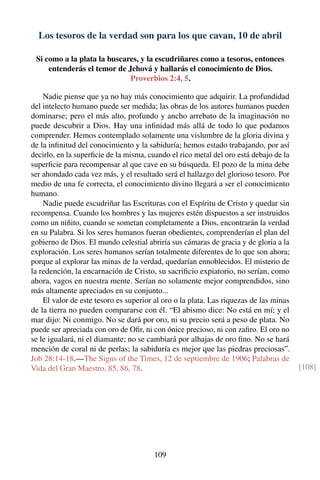 Los tesoros de la verdad son para los que cavan, 10 de abril
Si como a la plata la buscares, y la escudriñares como a tesoros, entonces
entenderás el temor de Jehová y hallarás el conocimiento de Dios.
Proverbios 2:4, 5.
Nadie piense que ya no hay más conocimiento que adquirir. La profundidad
del intelecto humano puede ser medida; las obras de los autores humanos pueden
dominarse; pero el más alto, profundo y ancho arrebato de la imaginación no
puede descubrir a Dios. Hay una inﬁnidad más allá de todo lo que podamos
comprender. Hemos contemplado solamente una vislumbre de la gloria divina y
de la inﬁnitud del conocimiento y la sabiduría; hemos estado trabajando, por así
decirlo, en la superﬁcie de la misma, cuando el rico metal del oro está debajo de la
superﬁcie para recompensar al que cave en su búsqueda. El pozo de la mina debe
ser ahondado cada vez más, y el resultado será el hallazgo del glorioso tesoro. Por
medio de una fe correcta, el conocimiento divino llegará a ser el conocimiento
humano.
Nadie puede escudriñar las Escrituras con el Espíritu de Cristo y quedar sin
recompensa. Cuando los hombres y las mujeres estén dispuestos a ser instruidos
como un niñito, cuando se sometan completamente a Dios, encontrarán la verdad
en su Palabra. Si los seres humanos fueran obedientes, comprenderían el plan del
gobierno de Dios. El mundo celestial abriría sus cámaras de gracia y de gloria a la
exploración. Los seres humanos serían totalmente diferentes de lo que son ahora;
porque al explorar las minas de la verdad, quedarían ennoblecidos. El misterio de
la redención, la encarnación de Cristo, su sacriﬁcio expiatorio, no serían, como
ahora, vagos en nuestra mente. Serían no solamente mejor comprendidos, sino
más altamente apreciados en su conjunto...
El valor de este tesoro es superior al oro o la plata. Las riquezas de las minas
de la tierra no pueden compararse con él. “El abismo dice: No está en mí; y el
mar dijo: Ni conmigo. No se dará por oro, ni su precio será a peso de plata. No
puede ser apreciada con oro de Oﬁr, ni con ónice precioso, ni con zaﬁro. El oro no
se le igualará, ni el diamante; no se cambiará por alhajas de oro ﬁno. No se hará
mención de coral ni de perlas; la sabiduría es mejor que las piedras preciosas”.
Job 28:14-18.—The Signs of the Times, 12 de septiembre de 1906; Palabras de
Vida del Gran Maestro, 85, 86, 78. [108]
109
 