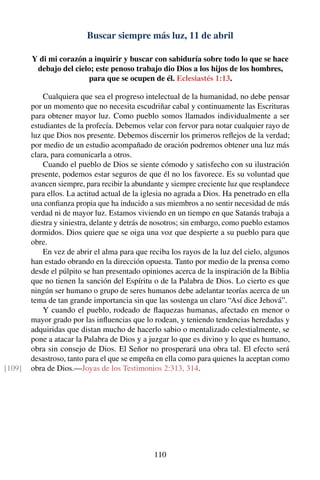 Buscar siempre más luz, 11 de abril
Y di mi corazón a inquirir y buscar con sabiduría sobre todo lo que se hace
debajo del cielo; este penoso trabajo dio Dios a los hijos de los hombres,
para que se ocupen de él. Eclesiastés 1:13.
Cualquiera que sea el progreso intelectual de la humanidad, no debe pensar
por un momento que no necesita escudriñar cabal y continuamente las Escrituras
para obtener mayor luz. Como pueblo somos llamados individualmente a ser
estudiantes de la profecía. Debemos velar con fervor para notar cualquier rayo de
luz que Dios nos presente. Debemos discernir los primeros reﬂejos de la verdad;
por medio de un estudio acompañado de oración podremos obtener una luz más
clara, para comunicarla a otros.
Cuando el pueblo de Dios se siente cómodo y satisfecho con su ilustración
presente, podemos estar seguros de que él no los favorece. Es su voluntad que
avancen siempre, para recibir la abundante y siempre creciente luz que resplandece
para ellos. La actitud actual de la iglesia no agrada a Dios. Ha penetrado en ella
una conﬁanza propia que ha inducido a sus miembros a no sentir necesidad de más
verdad ni de mayor luz. Estamos viviendo en un tiempo en que Satanás trabaja a
diestra y siniestra, delante y detrás de nosotros; sin embargo, como pueblo estamos
dormidos. Dios quiere que se oiga una voz que despierte a su pueblo para que
obre.
En vez de abrir el alma para que reciba los rayos de la luz del cielo, algunos
han estado obrando en la dirección opuesta. Tanto por medio de la prensa como
desde el púlpito se han presentado opiniones acerca de la inspiración de la Biblia
que no tienen la sanción del Espíritu o de la Palabra de Dios. Lo cierto es que
ningún ser humano o grupo de seres humanos debe adelantar teorías acerca de un
tema de tan grande importancia sin que las sostenga un claro “Así dice Jehová”.
Y cuando el pueblo, rodeado de ﬂaquezas humanas, afectado en menor o
mayor grado por las inﬂuencias que lo rodean, y teniendo tendencias heredadas y
adquiridas que distan mucho de hacerlo sabio o mentalizado celestialmente, se
pone a atacar la Palabra de Dios y a juzgar lo que es divino y lo que es humano,
obra sin consejo de Dios. El Señor no prosperará una obra tal. El efecto será
desastroso, tanto para el que se empeña en ella como para quienes la aceptan como
obra de Dios.—Joyas de los Testimonios 2:313, 314.[109]
110
 