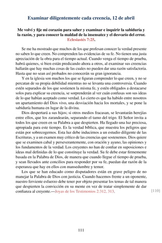 Examinar diligentemente cada creencia, 12 de abril
Me volví y ﬁje mi corazón para saber y examinar e inquirir la sabiduría y
la razón, y para conocer la maldad de la insensatez y el desvarío del error.
Eclesiastés 7:25.
Se me ha mostrado que muchos de los que profesan conocer la verdad presente
no saben lo que creen. No comprenden las evidencias de su fe. No tienen una justa
apreciación de la obra para el tiempo actual. Cuando venga el tiempo de prueba,
habrá quienes, si bien están predicando ahora a otros, al examinar sus creencias
hallarán que hay muchas cosas de las cuales no pueden dar una razón satisfactoria.
Hasta que no sean así probados no conocerán su gran ignorancia.
Y en la iglesia son muchos los que se ﬁguran comprender lo que creen, y no se
percatan de su propia debilidad mientras no se levanta una controversia. Cuando
estén separados de los que sostienen la misma fe, y estén obligados a destacarse
solos para explicar su creencia, se sorprenderán al ver cuán confusas son sus ideas
de lo que habían aceptado como verdad. Lo cierto es que ha habido entre nosotros
un apartamiento del Dios vivo, una desviación hacia los mortales, y se pone la
sabiduría humana en lugar de la divina.
Dios despertará a sus hijos; si otros medios fracasan, se levantarán herejías
entre ellos, que los zarandearán, separando el tamo del trigo. El Señor invita a
todos los que creen en su Palabra a que despierten. Ha llegado una luz preciosa,
apropiada para este tiempo. Es la verdad bíblica, que muestra los peligros que
están por sobrecogernos. Esta luz debe inducirnos a un estudio diligente de las
Escrituras, y a un examen muy crítico de las creencias que sostenemos. Dios quiere
que se examinen cabal y perseverantemente, con oración y ayuno, las opiniones y
los fundamentos de la verdad. Los creyentes no han de conﬁar en suposiciones e
ideas mal deﬁnidas de lo que constituye la verdad. Su fe debe estar ﬁrmemente
basada en la Palabra de Dios, de manera que cuando llegue el tiempo de prueba,
y sean llevados ante concilios para responder por su fe, puedan dar razón de la
esperanza que hay en ellos con mansedumbre y temor.
Los que se han educado como disputadores están en grave peligro de no
manejar la Palabra de Dios con justicia. Cuando hacemos frente a un oponente,
nuestro ferviente esfuerzo debe tener por objeto presentar los temas de tal manera
que despierten la convicción en su mente en vez de tratar simplemente de dar
conﬁanza al creyente.—Joyas de los Testimonios 2:312, 313. [110]
111
 