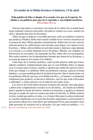 El estudio de la Biblia fortalece el intelecto, 13 de abril
Toda palabra de Dios es limpia; él es escudo a los que en él esperan. No
añadas a sus palabras para que no te reprenda, y seas hallado mentiroso.
Proverbios 30:5, 6.
Nuestra carga ahora es convencer a las almas de la verdad. Eso se puede hacer
mejor mediante esfuerzos personales, llevando la verdad a sus casas, orando con
ellos y abriendo ante ellos las Escrituras.
Todos los que se dedican a esta labor personal, como así también el ministro
que predica la Palabra, deben tener mucho cuidado de no volverse mecánicos en
su manera de obrar. Deben aprender constantemente. Deben tener un celo concien-
zudo por poseer las caliﬁcaciones más elevadas, para llegar a ser capaces en las
Escrituras... Deben cultivar hábitos de actividad mental y dedicarse especialmente
a la oración y al estudio diligente de las Escrituras. Muchos son culpables de
deﬁciencias en este punto. Las demandas de Dios sobre ellos no son pequeñas.
Pero están contentos con el entendimiento limitado que tienen de las Escrituras, y
no tratan de mejorar ni la mente ni los hábitos.
Cada línea de la historia profética, cada lección práctica dada por Cristo,
debería estudiarse cuidadosamente para que no sean hallados faltos en alguna
cosa. La mente gana en fuerza, anchura y agudeza por medio del ejercicio activo.
Tiene que trabajar o se debilitará. Debe acostumbrarse a pensar, a pensar en forma
habitual, o en gran medida perderá la facultad de hacerlo. Que la mente luche con
los problemas difíciles que hay en la Palabra de Dios, y el intelecto se despertará
cabalmente para producir, no discursos inferiores, sino los que serán refrescantes
y ediﬁcantes, y serán expuestos con el ardor de una mente activa.
Los siervos de Cristo deben alcanzar la norma más elevada. Son educadores
y deben estar completamente versados en las Escrituras... El estudio de la Biblia
pone a prueba la mente del obrero, fortalece la memoria, y agudiza el intelecto
más que el estudio de todos los asuntos que abarca la ﬁlosofía. La Biblia contiene
la única verdad que puriﬁca el alma, y es el mejor libro para la cultura intelectual.
La sencillez digniﬁcada con la cual trata doctrinas importantes es precisamente lo
que necesita cada joven y cada obrero que trabaja para Cristo, para enseñarle cómo
debe presentar los misterios de la salvación a los que están en tinieblas.—The
Review and Herald, 8 de diciembre de 1885.[111]
112
 