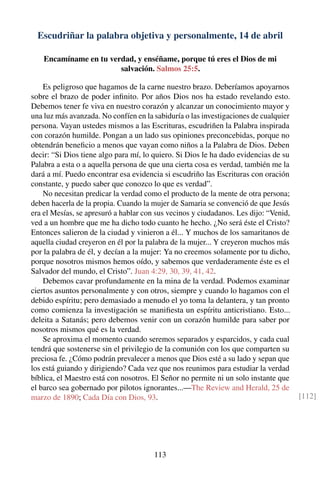 Escudriñar la palabra objetiva y personalmente, 14 de abril
Encamíname en tu verdad, y enséñame, porque tú eres el Dios de mi
salvación. Salmos 25:5.
Es peligroso que hagamos de la carne nuestro brazo. Deberíamos apoyarnos
sobre el brazo de poder inﬁnito. Por años Dios nos ha estado revelando esto.
Debemos tener fe viva en nuestro corazón y alcanzar un conocimiento mayor y
una luz más avanzada. No confíen en la sabiduría o las investigaciones de cualquier
persona. Vayan ustedes mismos a las Escrituras, escudriñen la Palabra inspirada
con corazón humilde. Pongan a un lado sus opiniones preconcebidas, porque no
obtendrán beneﬁcio a menos que vayan como niños a la Palabra de Dios. Deben
decir: “Si Dios tiene algo para mí, lo quiero. Si Dios le ha dado evidencias de su
Palabra a esta o a aquella persona de que una cierta cosa es verdad, también me la
dará a mí. Puedo encontrar esa evidencia si escudriño las Escrituras con oración
constante, y puedo saber que conozco lo que es verdad”.
No necesitan predicar la verdad como el producto de la mente de otra persona;
deben hacerla de la propia. Cuando la mujer de Samaria se convenció de que Jesús
era el Mesías, se apresuró a hablar con sus vecinos y ciudadanos. Les dijo: “Venid,
ved a un hombre que me ha dicho todo cuanto he hecho. ¿No será éste el Cristo?
Entonces salieron de la ciudad y vinieron a él... Y muchos de los samaritanos de
aquella ciudad creyeron en él por la palabra de la mujer... Y creyeron muchos más
por la palabra de él, y decían a la mujer: Ya no creemos solamente por tu dicho,
porque nosotros mismos hemos oído, y sabemos que verdaderamente éste es el
Salvador del mundo, el Cristo”. Juan 4:29, 30, 39, 41, 42.
Debemos cavar profundamente en la mina de la verdad. Podemos examinar
ciertos asuntos personalmente y con otros, siempre y cuando lo hagamos con el
debido espíritu; pero demasiado a menudo el yo toma la delantera, y tan pronto
como comienza la investigación se maniﬁesta un espíritu anticristiano. Esto...
deleita a Satanás; pero debemos venir con un corazón humilde para saber por
nosotros mismos qué es la verdad.
Se aproxima el momento cuando seremos separados y esparcidos, y cada cual
tendrá que sostenerse sin el privilegio de la comunión con los que comparten su
preciosa fe. ¿Cómo podrán prevalecer a menos que Dios esté a su lado y sepan que
los está guiando y dirigiendo? Cada vez que nos reunimos para estudiar la verdad
bíblica, el Maestro está con nosotros. El Señor no permite ni un solo instante que
el barco sea gobernado por pilotos ignorantes...—The Review and Herald, 25 de
marzo de 1890; Cada Día con Dios, 93. [112]
113
 