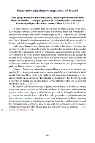 Preparación para tiempos angustiosos, 15 de abril
Para que ya no seamos niños ﬂuctuantes, llevados por doquiera de todo
viento de doctrina... sino que siguiendo la verdad en amor, crezcamos en
todo en aquel que es la cabeza, esto es, Cristo. Efesios 4:14, 15.
El Señor invita a su pueblo para que mejore la habilidad que le ha dado.
Los poderes mentales deben desarrollarse al máximo; deben ser fortalecidos y
ennoblecidos al espaciarse en las verdades espirituales. Si se permite que la mente
divague casi enteramente sobre cosas insigniﬁcantes y los asuntos comunes de la
vida diaria, de conformidad con una de sus leyes invariables llegara a ser débil y
frívola, y deﬁciente en poder espiritual.—Testimonies for the Church 5:272.
Están por sobrecogernos tiempos que probarán a las almas, y los que son
débiles en la fe no resistirán la prueba de aquellos días de peligro. Las grandes
verdades de la revelación deben ser estudiadas cuidadosamente, porque todos
necesitaremos un conocimiento inteligente de la Palabra de Dios. El estudio de
la Biblia y la comunión diaria con Jesús nos darán nociones bien deﬁnidas de
responsabilidad personal y fuerza para subsistir en el día de fuego y tentación.
Aquel cuya vida esté unida con Cristo por vínculos ocultos, será guardado por el
poder de Dios mediante la fe que salva.
Debiera reﬂexionarse más en las cosas de Dios, y menos en los asuntos tem-
porales. El cristiano profeso que ama al mundo puede llegar a familiarizarse tanto
con la Palabra de Dios, como lo ha hecho ya con los asuntos mundanales, si ejer-
cita su mente en esa dirección. “Escudriñad las Escrituras”, dijo Cristo, “porque
a vosotros os parece que en ellas tenéis la vida eterna; y ellas son las que dan
testimonio de mí”. Juan 5:39.
Se requiere del cristiano que sea diligente en escudriñar las Escrituras, en leer
una y otra vez las verdades de la Palabra de Dios. La ignorancia voluntaria con
respecto a ellas hace peligrar la vida cristiana y el carácter. Ciega el entendimiento
y corrompe las facultades más nobles. Esto es lo que produce confusión en nuestra
vida. Nuestros hermanos necesitan comprender los oráculos de Dios; necesitan
tener un conocimiento sistemático de los principios de la verdad revelada, lo cual
los preparará para sobrellevar aquello que está por sobrevenir sobre la tierra e
impedirá que sean llevados de aquí para allá por todo viento de doctrina.—Joyas
de los Testimonios 2:101.[113]
114
 