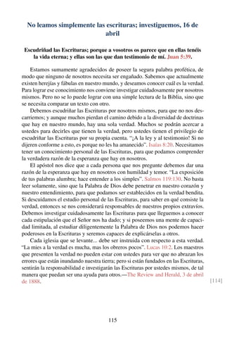 No leamos simplemente las escrituras; investiguemos, 16 de
abril
Escudriñad las Escrituras; porque a vosotros os parece que en ellas tenéis
la vida eterna; y ellas son las que dan testimonio de mí. Juan 5:39.
Estamos sumamente agradecidos de poseer la segura palabra profética, de
modo que ninguno de nosotros necesita ser engañado. Sabemos que actualmente
existen herejías y fábulas en nuestro mundo, y deseamos conocer cuál es la verdad.
Para lograr ese conocimiento nos conviene investigar cuidadosamente por nosotros
mismos. Pero no se lo puede lograr con una simple lectura de la Biblia, sino que
se necesita comparar un texto con otro.
Debemos escudriñar las Escrituras por nosotros mismos, para que no nos des-
carriemos; y aunque muchos pierdan el camino debido a la diversidad de doctrinas
que hay en nuestro mundo, hay una sola verdad. Muchos se podrán acercar a
ustedes para decirles que tienen la verdad, pero ustedes tienen el privilegio de
escudriñar las Escrituras por su propia cuenta. “¡A la ley y al testimonio! Si no
dijeren conforme a esto, es porque no les ha amanecido”. Isaías 8:20. Necesitamos
tener un conocimiento personal de las Escrituras, para que podamos comprender
la verdadera razón de la esperanza que hay en nosotros.
El apóstol nos dice que a cada persona que nos pregunte debemos dar una
razón de la esperanza que hay en nosotros con humildad y temor. “La exposición
de tus palabras alumbra; hace entender a los simples”. Salmos 119:130. No basta
leer solamente, sino que la Palabra de Dios debe penetrar en nuestro corazón y
nuestro entendimiento, para que podamos ser establecidos en la verdad bendita.
Si descuidamos el estudio personal de las Escrituras, para saber en qué consiste la
verdad, entonces se nos considerará responsables de nuestros propios extravíos.
Debemos investigar cuidadosamente las Escrituras para que lleguemos a conocer
cada estipulación que el Señor nos ha dado; y si poseemos una mente de capaci-
dad limitada, al estudiar diligentemente la Palabra de Dios nos podemos hacer
poderosos en la Escrituras y seremos capaces de explicárselas a otros.
Cada iglesia que se levante... debe ser instruida con respecto a esta verdad.
“La mies a la verdad es mucha, mas los obreros pocos”. Lucas 10:2. Los maestros
que presenten la verdad no pueden estar con ustedes para ver que no abrazan los
errores que están inundando nuestra tierra; pero si están fundados en las Escrituras,
sentirán la responsabilidad e investigarán las Escrituras por ustedes mismos, de tal
manera que puedan ser una ayuda para otros.—The Review and Herald, 3 de abril
de 1888. [114]
115
 