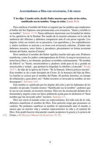 Acercándonos a Dios con reverencia, 3 de enero
Y les dijo: Cuando oréis, decid: Padre nuestro que estás en los cielos,
santiﬁcado sea tu nombre. Venga tu reino. Lucas 11:2.
Para santiﬁcar el nombre del Señor se requiere que las palabras que empleamos
al hablar del Ser Supremo sean pronunciadas con reverencia. “Santo y temible es
su nombre”. Salmos 111:9. Nunca debemos mencionar con liviandad los títulos
ni los apelativos de la Deidad. Por medio de la oración entramos en la sala de
audiencia del Altísimo y debemos comparecer ante él con pavor sagrado. Los
ángeles velan sus rostros en su presencia. Los querubines y los esplendorosos
y santos seraﬁnes se acercan a su trono con reverencia solemne. ¡Cuánto más
debemos nosotros, seres ﬁnitos y pecadores, presentarnos en forma reverente
delante del Señor, nuestro Creador!
Pero santiﬁcar el nombre del Señor signiﬁca mucho más que esto. Podemos
manifestar, como los judíos contemporáneos de Cristo, la mayor reverencia ex-
terna hacia Dios y, no obstante, profanar su nombre continuamente. “El nombre
de Jehová” es “fuerte, misericordioso y piadoso; tardo para la ira y grande en
misericordia y verdad... que perdona la iniquidad, la rebelión y el pecado”. Éxodo
34:5-7. Se dijo de la iglesia de Cristo: “Se la llamará: Jehová justicia nuestra”.
Este nombre se da a todo discípulo de Cristo. Es la herencia del hijo de Dios.
La familia se conoce por el nombre del Padre. El profeta Jeremías, en tiempo
de tribulación y gran dolor, oró: “Sobre nosotros es invocado tu nombre; no nos
desampares”. Jeremías 14:9.
Este nombre es santiﬁcado por los ángeles del cielo y por los habitantes de los
mundos sin pecado. Cuando oramos “Santiﬁcado sea tu nombre”, pedimos que
lo sea en este mundo, en nosotros mismos. Dios nos ha reconocido delante de la
humanidad y ángeles como sus hijos; pidámosle ayuda para no deshonrar el “buen
nombre que fue invocado sobre” nosotros. Santiago 2:7.
Dios nos envía al mundo como sus representantes. En todo acto de la vida,
debemos manifestar el nombre de Dios. Esta petición exige que poseamos su
carácter. No podemos santiﬁcar su nombre ni representarlo ante el mundo, a
menos que en nuestra vida y carácter representemos la vida y el carácter de
Dios. Esto podrá hacerse únicamente cuando aceptemos la gracia y la justicia de
Cristo.—El Discurso Maestro de Jesucristo, 91, 92.[10]
8
 