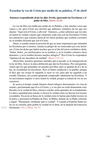 Escuchar la voz de Cristo por medio de su palabra, 17 de abril
Entonces respondiendo Jesús les dijo: Erráis, ignorando las Escrituras y el
poder de Dios. Mateo 22:29.
La voz de Dios nos habla por medio de su Palabra, y hay muchas voces que
vamos a oír; pero Cristo nos advirtió que debemos cuidarnos de los que nos
dijeren: “Aquí está el Cristo, o allí está”. Entonces, ¿cómo sabremos que los tales
no tienen la verdad a menos que cotejemos cada cosa con las Escrituras? Cristo
nos amonestó a que estemos alerta de los falsos profetas que vendrán a nosotros
en su nombre diciendo que son el Cristo.
Ahora, si ustedes toman la posición de que no tiene importancia que entiendan
las Escrituras por sí mismos, estarán en peligro de ser extraviados por esas doctri-
nas. Cristo ha dicho que habrá muchos que en el día del juicio retributivo dirán:
“Señor, Señor, ¿no profetizamos en tu nombre, y en tu nombre echamos fuera
demonios, y en tu nombre hicimos muchos milagros?” Pero Cristo les responderá:
“Apartaos de mí, hacedores de maldad”. Mateo 7:22, 23.
Ahora bien, nosotros queremos entender qué es pecado: es la transgresión de
la ley de Dios. Esta es la única deﬁnición que dan las Escrituras. Por consiguiente,
vemos que los que pretenden ser guiados por Dios, pero se apartan de él y de su
ley, no escudriñan las Escrituras. Pero el Señor conducirá a su pueblo; porque
él dice que sus ovejas lo seguirán si oyen su voz, pero que no seguirán a un
extraño. Entonces, nos resulta apropiado comprender cabalmente las Escrituras. Y
no necesitamos inquirir si otros tienen la verdad, porque se echará de ver en sus
caracteres.
Se acerca el tiempo cuando Satanás obrará milagros directamente a la vista de
ustedes, proclamando que él es el Cristo; y si sus pies no están ﬁrmemente esta-
blecidos en la verdad de Dios, entonces ustedes serán apartados de su fundamento.
La única seguridad para ustedes es buscar la verdad como [se buscan los] tesoros
escondidos. Excaven en busca de la verdad como lo harían para hallar tesoros en
la tierra, y presenten la Palabra de Dios, la Biblia, delante de su Padre celestial,
y digan: “Ilumíname, enséñame qué es verdad”. Y cuando el Espíritu Santo en-
tre en su corazón, para grabar la verdad en el alma, no la dejarán desvanecerse
fácilmente.—Fe y Obras, 56, 57.[115]
116
 