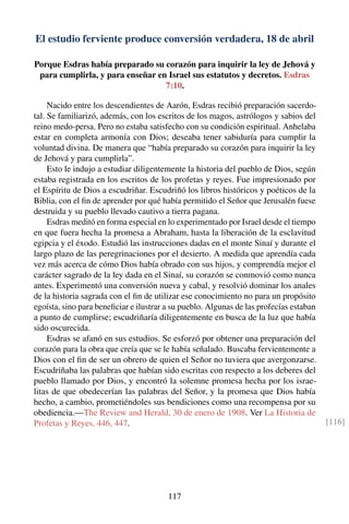 El estudio ferviente produce conversión verdadera, 18 de abril
Porque Esdras había preparado su corazón para inquirir la ley de Jehová y
para cumplirla, y para enseñar en Israel sus estatutos y decretos. Esdras
7:10.
Nacido entre los descendientes de Aarón, Esdras recibió preparación sacerdo-
tal. Se familiarizó, además, con los escritos de los magos, astrólogos y sabios del
reino medo-persa. Pero no estaba satisfecho con su condición espiritual. Anhelaba
estar en completa armonía con Dios; deseaba tener sabiduría para cumplir la
voluntad divina. De manera que “había preparado su corazón para inquirir la ley
de Jehová y para cumplirla”.
Esto le indujo a estudiar diligentemente la historia del pueblo de Dios, según
estaba registrada en los escritos de los profetas y reyes. Fue impresionado por
el Espíritu de Dios a escudriñar. Escudriñó los libros históricos y poéticos de la
Biblia, con el ﬁn de aprender por qué había permitido el Señor que Jerusalén fuese
destruida y su pueblo llevado cautivo a tierra pagana.
Esdras meditó en forma especial en lo experimentado por Israel desde el tiempo
en que fuera hecha la promesa a Abraham, hasta la liberación de la esclavitud
egipcia y el éxodo. Estudió las instrucciones dadas en el monte Sinaí y durante el
largo plazo de las peregrinaciones por el desierto. A medida que aprendía cada
vez más acerca de cómo Dios había obrado con sus hijos, y comprendía mejor el
carácter sagrado de la ley dada en el Sinaí, su corazón se conmovió como nunca
antes. Experimentó una conversión nueva y cabal, y resolvió dominar los anales
de la historia sagrada con el ﬁn de utilizar ese conocimiento no para un propósito
egoísta, sino para beneﬁciar e ilustrar a su pueblo. Algunas de las profecías estaban
a punto de cumplirse; escudriñaría diligentemente en busca de la luz que había
sido oscurecida.
Esdras se afanó en sus estudios. Se esforzó por obtener una preparación del
corazón para la obra que creía que se le había señalado. Buscaba fervientemente a
Dios con el ﬁn de ser un obrero de quien el Señor no tuviera que avergonzarse.
Escudriñaba las palabras que habían sido escritas con respecto a los deberes del
pueblo llamado por Dios, y encontró la solemne promesa hecha por los israe-
litas de que obedecerían las palabras del Señor, y la promesa que Dios había
hecho, a cambio, prometiéndoles sus bendiciones como una recompensa por su
obediencia.—The Review and Herald, 30 de enero de 1908. Ver La Historia de
Profetas y Reyes, 446, 447. [116]
117
 