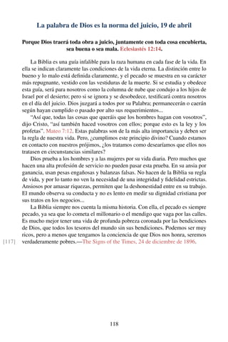 La palabra de Dios es la norma del juicio, 19 de abril
Porque Dios traerá toda obra a juicio, juntamente con toda cosa encubierta,
sea buena o sea mala. Eclesiastés 12:14.
La Biblia es una guía infalible para la raza humana en cada fase de la vida. En
ella se indican claramente las condiciones de la vida eterna. La distinción entre lo
bueno y lo malo está deﬁnida claramente, y el pecado se muestra en su carácter
más repugnante, vestido con las vestiduras de la muerte. Si se estudia y obedece
esta guía, será para nosotros como la columna de nube que condujo a los hijos de
Israel por el desierto; pero si se ignora y se desobedece, testiﬁcará contra nosotros
en el día del juicio. Dios juzgará a todos por su Palabra; permanecerán o caerán
según hayan cumplido o pasado por alto sus requerimientos...
“Así que, todas las cosas que queráis que los hombres hagan con vosotros”,
dijo Cristo, “así también haced vosotros con ellos; porque esto es la ley y los
profetas”. Mateo 7:12. Estas palabras son de la más alta importancia y deben ser
la regla de nuestra vida. Pero, ¿cumplimos este principio divino? Cuando estamos
en contacto con nuestros prójimos, ¿los tratamos como desearíamos que ellos nos
tratasen en circunstancias similares?
Dios prueba a los hombres y a las mujeres por su vida diaria. Pero muchos que
hacen una alta profesión de servicio no pueden pasar esta prueba. En su ansia por
ganancia, usan pesas engañosas y balanzas falsas. No hacen de la Biblia su regla
de vida, y por lo tanto no ven la necesidad de una integridad y ﬁdelidad estrictas.
Ansiosos por amasar riquezas, permiten que la deshonestidad entre en su trabajo.
El mundo observa su conducta y no es lento en medir su dignidad cristiana por
sus tratos en los negocios...
La Biblia siempre nos cuenta la misma historia. Con ella, el pecado es siempre
pecado, ya sea que lo cometa el millonario o el mendigo que vaga por las calles.
Es mucho mejor tener una vida de profunda pobreza coronada por las bendiciones
de Dios, que todos los tesoros del mundo sin sus bendiciones. Podemos ser muy
ricos, pero a menos que tengamos la conciencia de que Dios nos honra, seremos
verdaderamente pobres.—The Signs of the Times, 24 de diciembre de 1896.[117]
118
 