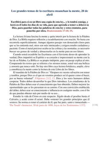 Los grandes temas de la escritura ensanchan la mente, 20 de
abril
Escribirá para sí en un libro una copia de esta ley... y lo tendrá consigo, y
leerá en él todos los días de su vida, para que aprenda a temer a Jehová su
Dios, para guardar todas las palabras de esta ley y estos estatutos, para
ponerlos por obra. Deuteronomio 17:18, 19.
La lectura liviana fascina la mente y quita interés por la lectura de la Palabra
de Dios. La Biblia requiere reﬂexión y escudriñamiento con oración. No basta con
recorrerla superﬁcialmente. Aunque algunos pasajes son demasiado claros para
que se los entienda mal, otros son más intrincados y exigen estudio cuidadoso y
paciente. Como el metal precioso oculto en las colinas y las montañas, es necesario
buscar sus gemas de verdad y almacenarlas en la mente para un uso futuro.
Cuando usted escudriñe las Escrituras con el ferviente deseo de aprender la
verdad, Dios impartirá su Espíritu a su corazón e impresionará su mente con la
luz de su Palabra. La Biblia es su propio intérprete, pues un pasaje explica al otro.
Comparando los textos que se reﬁeren a los mismos temas, usted verá una belleza
y armonía que nunca soñó. No hay otro libro cuya lectura fortalezca, amplíe, eleve
y ennoblezca la mente como la lectura de este Libro de los libros.
El mandato de la Palabra de Dios es: “Ocupaos en vuestra salvación con temor
y temblor, porque Dios es el que en vosotros produce así el querer como el hacer,
por su buena voluntad”. Filipenses 2:12, 13. Dios y los seres humanos deben
cooperar. Todos deben desarrollar lo que Dios introduce. Los estudiantes de la
Palabra de Dios deben usar el conocimiento que han obtenido. Deben mejorar las
oportunidades que se les presentan en su camino. Con una convicción establecida
del deber, deben usar su conocimiento e inﬂuencia en cualquier medio, con el ﬁn
de que puedan obtener más por medio de su uso...
Estudie la vida de Cristo en este respecto. Sígalo desde el pesebre hasta el
Calvario, y actúe como él actuó. Debe sostener los grandes principios que él
sostuvo. Su norma es tener el carácter de él, que fue puro, santo e inmaculado.—
The Youth’s Instructor, 30 de junio de 1898. Joyas de los Testimonios 1:572. [118]
119
 