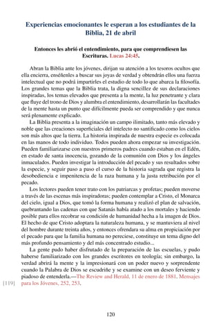 Experiencias emocionantes le esperan a los estudiantes de la
Biblia, 21 de abril
Entonces les abrió el entendimiento, para que comprendiesen las
Escrituras. Lucas 24:45.
Abran la Biblia ante los jóvenes, dirijan su atención a los tesoros ocultos que
ella encierra, enséñenles a buscar sus joyas de verdad y obtendrán ellos una fuerza
intelectual que no podrá impartirles el estudio de todo lo que abarca la ﬁlosofía.
Los grandes temas que la Biblia trata, la digna sencillez de sus declaraciones
inspiradas, los temas elevados que presenta a la mente, la luz penetrante y clara
que ﬂuye del trono de Dios y alumbra el entendimiento, desarrollarán las facultades
de la mente hasta un punto que difícilmente pueda ser comprendido y que nunca
será plenamente explicado.
La Biblia presenta a la imaginación un campo ilimitado, tanto más elevado y
noble que las creaciones superﬁciales del intelecto no santiﬁcado como los cielos
son más altos que la tierra. La historia inspirada de nuestra especie es colocada
en las manos de todo individuo. Todos pueden ahora empezar su investigación.
Pueden familiarizarse con nuestros primeros padres cuando estaban en el Edén,
en estado de santa inocencia, gozando de la comunión con Dios y los ángeles
inmaculados. Pueden investigar la introducción del pecado y sus resultados sobre
la especie, y seguir paso a paso el curso de la historia sagrada que registra la
desobediencia e impenitencia de la raza humana y la justa retribución por el
pecado.
Los lectores pueden tener trato con los patriarcas y profetas; pueden moverse
a través de las escenas más inspiradoras; pueden contemplar a Cristo, el Monarca
del cielo, igual a Dios, que tomó la forma humana y realizó el plan de salvación,
quebrantando las cadenas con que Satanás había atado a los mortales y haciendo
posible para ellos recobrar su condición de humanidad hecha a la imagen de Dios.
El hecho de que Cristo adoptara la naturaleza humana, y se mantuviera al nivel
del hombre durante treinta años, y entonces ofrendara su alma en propiciación por
el pecado para que la familia humana no pereciese, constituye un tema digno del
más profundo pensamiento y del más concentrado estudio...
La gente pudo haber disfrutado de la preparación de las escuelas, y pudo
haberse familiarizado con los grandes escritores en teología; sin embargo, la
verdad abrirá la mente y la impresionará con un poder nuevo y sorprendente
cuando la Palabra de Dios se escudriñe y se examine con un deseo ferviente y
piadoso de entenderla.—The Review and Herald, 11 de enero de 1881. Mensajes
para los Jóvenes, 252, 253.[119]
120
 
