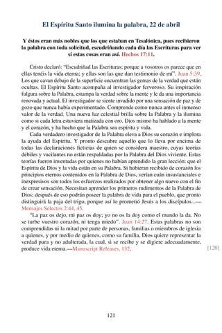 El Espíritu Santo ilumina la palabra, 22 de abril
Y éstos eran más nobles que los que estaban en Tesalónica, pues recibieron
la palabra con toda solicitud, escudriñando cada día las Escrituras para ver
si estas cosas eran así. Hechos 17:11.
Cristo declaró: “Escudriñad las Escrituras; porque a vosotros os parece que en
ellas tenéis la vida eterna; y ellas son las que dan testimonio de mí”. Juan 5:39.
Los que cavan debajo de la superﬁcie encuentran las gemas de la verdad que están
ocultas. El Espíritu Santo acompaña al investigador fervoroso. Su inspiración
fulgura sobre la Palabra, estampa la verdad sobre la mente y le da una importancia
renovada y actual. El investigador se siente invadido por una sensación de paz y de
gozo que nunca había experimentado. Comprende como nunca antes el inmenso
valor de la verdad. Una nueva luz celestial brilla sobre la Palabra y la ilumina
como si cada letra estuviera matizada con oro. Dios mismo ha hablado a la mente
y el corazón, y ha hecho que la Palabra sea espíritu y vida.
Cada verdadero investigador de la Palabra eleva a Dios su corazón e implora
la ayuda del Espíritu. Y pronto descubre aquello que lo lleva por encima de
todas las declaraciones ﬁcticias de quien se considera maestro, cuyas teorías
débiles y vacilantes no están respaldadas por la Palabra del Dios viviente. Estas
teorías fueron inventadas por quienes no habían aprendido la gran lección: que el
Espíritu de Dios y la vida están en su Palabra. Si hubieran recibido de corazón los
principios eternos contenidos en la Palabra de Dios, verían cuán insustanciales e
inexpresivos son todos los esfuerzos realizados por obtener algo nuevo con el ﬁn
de crear sensación. Necesitan aprender los primeros rudimentos de la Palabra de
Dios; después de eso podrán poseer la palabra de vida para el pueblo, que pronto
distinguirá la paja del trigo, porque así lo prometió Jesús a los discípulos...—
Mensajes Selectos 2:44, 45.
“La paz os dejo, mi paz os doy; yo no os la doy como el mundo la da. No
se turbe vuestro corazón, ni tenga miedo”. Juan 14:27. Estas palabras no son
comprendidas ni la mitad por parte de personas, familias o miembros de iglesia
a quienes, y por medio de quienes, como su familia, Dios quiere representar la
verdad pura y no adulterada, la cual, si se recibe y se digiere adecuadamente,
produce vida eterna.—Manuscript Releases, 132. [120]
121
 