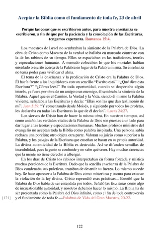 Aceptar la Biblia como el fundamento de toda fe, 23 de abril
Porque las cosas que se escribieron antes, para nuestra enseñanza se
escribieron, a ﬁn de que por la paciencia y la consolación de las Escrituras,
tengamos esperanza. Romanos 15:4.
Los maestros de Israel no sembraban la simiente de la Palabra de Dios. La
obra de Cristo como Maestro de la verdad se hallaba en marcado contraste con
la de los rabinos de su tiempo. Ellos se espaciaban en las tradiciones, teorías
y especulaciones humanas. A menudo colocaban lo que los mortales habían
enseñado o escrito acerca de la Palabra en lugar de la Palabra misma. Su enseñanza
no tenía poder para viviﬁcar el alma.
El tema de la enseñanza y la predicación de Cristo era la Palabra de Dios.
Él hacía frente a los inquiridores con un sencillo “Escrito está”. “¿Qué dice esta
Escritura?” “¿Cómo lees?” En toda oportunidad, cuando se despertaba algún
interés, ya fuera por obra de un amigo o un enemigo, él sembraba la simiente de la
Palabra. Aquel que es el Camino, la Verdad y la Vida, siendo él mismo la Palabra
viviente, señalaba a las Escrituras y decía: “Ellas son las que dan testimonio de
mí”. Juan 5:39. “Y comenzando desde Moisés, y siguiendo por todos los profetas,
les declaraba en todas las Escrituras lo que de él decían”. Lucas 24:27.
Los siervos de Cristo han de hacer la misma obra. En nuestros tiempos, así
como antaño, las verdades vitales de la Palabra de Dios son puestas a un lado para
dar lugar a las teorías y especulaciones humanas. Muchos profesos ministros del
evangelio no aceptan toda la Biblia como palabra inspirada. Una persona sabia
rechaza una porción; otro objeta otra parte. Valoran su juicio como superior a la
Palabra, y los pasajes de la Escritura que enseñan se basan en su propia autoridad.
La divina autenticidad de la Biblia es destruida. Así se difunden semillas de
incredulidad, pues la gente se confunde y no sabe qué creer. Hay muchas creencias
que la mente no tiene derecho a albergar.
En los días de Cristo los rabinos interpretaban en forma forzada y mística
muchas porciones de la Escritura. Dado que la sencilla enseñanza de la Palabra de
Dios condenaba sus prácticas, trataban de destruir su fuerza. Lo mismo sucede
hoy. Se hace aparecer a la Palabra de Dios como misteriosa y oscura para excusar
la violación de la ley divina. Cristo reprendió esas prácticas... Enseñó que la
Palabra de Dios había de ser entendida por todos. Señaló las Escrituras como algo
de incuestionable autoridad, y nosotros debemos hacer lo mismo. La Biblia ha de
ser presentada como la Palabra del Dios inﬁnito, como el ﬁn de toda controversia
y el fundamento de toda fe.—Palabras de Vida del Gran Maestro, 20-22.[121]
122
 