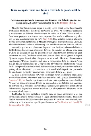 Tener compañerismo con Jesús a través de la palabra, 24 de
abril
Corramos con paciencia la carrera que tenemos por delante, puestos los
ojos en Jesús, el autor y consumador de la fe. Hebreos 12:1, 2.
Ningún hombre, ninguna mujer o ningún joven podrá lograr la perfección
cristiana si descuida el estudio de la Palabra de Dios. Al escudriñar cuidadosa
y atentamente su Palabra, obedeceremos la orden de Cristo: “Escudriñad las
Escrituras; porque a vosotros os parece que en ellas tenéis la vida eterna; y ellas
son las que dan testimonio de mí”. Juan 5:39. Este estudio capacita al que lo
efectúa a observar atentamente el Modelo divino, pues ellas testiﬁcan de Cristo. El
Modelo debe ser examinado a menudo y con toda intención con el ﬁn de imitarlo.
A medida que los seres humanos llegan a estar familiarizados con la historia
del Redentor, descubren en sí mismos defectos de carácter; su falta de semejanza
a Cristo es tan grande, que no pueden ser sus seguidores sin efectuar un gran
cambio en su vida. Continúan estudiando, con un deseo de ser iguales a su gran
Ejemplo; captan las miradas, el espíritu de su amado Maestro; observando se
transforman. “Puestos los ojos en el autor y consumador de la fe, en Jesús”. No
está en desviar la mirada de él, y en perderlo de vista como imitamos la vida de
Jesús; sino posesionándonos de él, hablando acerca de él y tratando de reﬁnar el
gusto y elevar el carácter; procurando acercarnos al Modelo perfecto, por medio
de un esfuerzo ferviente y perseverante, por medio de la fe y el amor.
Al estar la atención ﬁjada en Cristo, su imagen pura y sin mancha llega a estar
atesorada en el corazón como “señalado entre diez mil... y todo él codiciable”.
Cantares 5:10, 16. Aun inconscientemente imitaremos aquello que nos es familiar.
Al tener un conocimiento de Cristo, de sus palabras, sus hábitos, sus lecciones
de instrucción, y copiando sus virtudes de carácter, las que hemos estudiado tan
íntimamente, llegaremos a estar imbuidos con el espíritu del Maestro a quien
hemos admirado tanto...
La Palabra de Dios hablada al corazón tiene un poder viviﬁcante, y los que
inventen una excusa para descuidar el llegar a familiarizarse con ella, desatende-
rán las demandas de Dios en muchos respectos. El carácter se deformará y sus
palabras y hechos serán un oprobio para la verdad.—The Review and Herald, 28
de noviembre de 1878. [122]
123
 