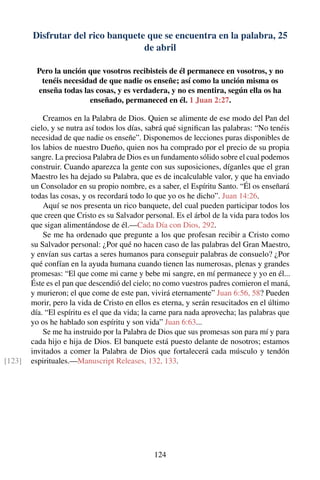 Disfrutar del rico banquete que se encuentra en la palabra, 25
de abril
Pero la unción que vosotros recibisteis de él permanece en vosotros, y no
tenéis necesidad de que nadie os enseñe; así como la unción misma os
enseña todas las cosas, y es verdadera, y no es mentira, según ella os ha
enseñado, permaneced en él. 1 Juan 2:27.
Creamos en la Palabra de Dios. Quien se alimente de ese modo del Pan del
cielo, y se nutra así todos los días, sabrá qué signiﬁcan las palabras: “No tenéis
necesidad de que nadie os enseñe”. Disponemos de lecciones puras disponibles de
los labios de nuestro Dueño, quien nos ha comprado por el precio de su propia
sangre. La preciosa Palabra de Dios es un fundamento sólido sobre el cual podemos
construir. Cuando aparezca la gente con sus suposiciones, díganles que el gran
Maestro les ha dejado su Palabra, que es de incalculable valor, y que ha enviado
un Consolador en su propio nombre, es a saber, el Espíritu Santo. “Él os enseñará
todas las cosas, y os recordará todo lo que yo os he dicho”. Juan 14:26.
Aquí se nos presenta un rico banquete, del cual pueden participar todos los
que creen que Cristo es su Salvador personal. Es el árbol de la vida para todos los
que sigan alimentándose de él.—Cada Día con Dios, 292.
Se me ha ordenado que pregunte a los que profesan recibir a Cristo como
su Salvador personal: ¿Por qué no hacen caso de las palabras del Gran Maestro,
y envían sus cartas a seres humanos para conseguir palabras de consuelo? ¿Por
qué confían en la ayuda humana cuando tienen las numerosas, plenas y grandes
promesas: “El que come mi carne y bebe mi sangre, en mí permanece y yo en él...
Éste es el pan que descendió del cielo; no como vuestros padres comieron el maná,
y murieron; el que come de este pan, vivirá eternamente” Juan 6:56, 58? Pueden
morir, pero la vida de Cristo en ellos es eterna, y serán resucitados en el último
día. “El espíritu es el que da vida; la carne para nada aprovecha; las palabras que
yo os he hablado son espíritu y son vida” Juan 6:63...
Se me ha instruido por la Palabra de Dios que sus promesas son para mí y para
cada hijo e hija de Dios. El banquete está puesto delante de nosotros; estamos
invitados a comer la Palabra de Dios que fortalecerá cada músculo y tendón
espirituales.—Manuscript Releases, 132, 133.[123]
124
 