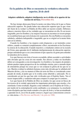 En la palabra de Dios se encuentra la verdadera educación
superior, 26 de abril
Adquiere sabiduría, adquiere inteligencia; no te olvides ni te apartes de las
razones de mi boca. Proverbios 4:5.
No hay tiempo ahora para llenar la mente con ideas falsas de lo que se llama
educación superior. No puede haber otra educación superior que la que viene
del Autor de la verdad. La Palabra de Dios debe ser nuestro estudio. Debemos
educar a nuestros hijos en las verdades que se encuentran en ella. Es un tesoro
inagotable, pero los hombres y las mujeres fracasan en encontrar ese tesoro porque
no escudriñan hasta que esté al alcance de su posesión. En esta Palabra se encuentra
sabiduría, sabiduría indisputable e inagotable, que no se originó en la mente ﬁnita
sino en la inﬁnita.
Cuando los hombres y las mujeres estén dispuestos a ser instruidos como
niñitos, cuando se sometan completamente a Dios, encontrarán en las Escrituras
la ciencia de la educación. Cuando maestros y estudiantes entren en la escuela
de Cristo, para aprender de él, hablarán inteligentemente de educación superior,
porque entenderán que es ese conocimiento el que capacita a la gente para entender
la naturaleza de la ciencia.
Los que buscan con éxito el tesoro escondido, deben ascender a actividades
más elevadas que las cosas de este mundo. Sus afectos y todas sus facultades
deben ser consagrados a esta investigación. Los hombres y las mujeres de piedad y
talento pueden captar perspectivas de las realidades eternas, pero a menudo dejan
de entenderlas porque las cosas que se ven eclipsan la gloria de las que no se
ven. Muchos evalúan la sabiduría humana como más elevada que la sabiduría del
Maestro divino, y de esa manera el libro de texto de Dios es considerado como
pasado de moda, al punto que se lo evalúa como aburrido y anticuado. No es
considerado así por los que han sido viviﬁcados por el Espíritu Santo. Ven el
tesoro inapreciable y venderían todo para comprar el campo que lo contiene...
Los que hacen de la Palabra de Dios su estudio, los que cavan en busca de
los tesoros de la verdad, apreciarán los importantes principios que enseña, y los
asimilarán. Como resultado, llegarán a estar imbuidos con el Espíritu de Cristo, y
por medio de la contemplación serán cambiados a su semejanza. La enseñarán
como discípulos que han estado sentados a los pies de Jesús y se han acostumbrado
a aprender de él, con el ﬁn de poder conocer a Aquel cuyo conocimiento correcto
es vida eterna.—The Review and Herald, 3 de julio de 1900. [124]
125
 