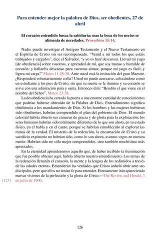 Para entender mejor la palabra de Dios, ser obedientes, 27 de
abril
El corazón entendido busca la sabiduría; mas la boca de los necios se
alimenta de necedades. Proverbios 15:14.
Nadie puede investigar el Antiguo Testamento y el Nuevo Testamento en
el Espíritu de Cristo sin ser recompensado. “Venid a mí todos los que estáis
trabajados y cargados”, dice el Salvador, “y yo os haré descansar. Llevad mi yugo
[de obediencia] sobre vosotros, y aprended de mí, que soy manso y humilde de
corazón; y hallaréis descanso para vuestras almas; porque mi yugo es fácil, y
ligera mi carga!” Mateo 11:28-30. Ante usted está la invitación del gran Maestro.
¿Responderá voluntariamente a ella? Usted no puede acercarse, colocándose como
un estudiante a los pies de Cristo, sin que su mente se le ilumine y su corazón se
avive con una admiración pura y santa. Entonces dirá: “Bendito el que viene en el
nombre del Señor”. Mateo 23:39.
La desobediencia ha cerrado la puerta a una enorme cantidad de conocimientos
que podrían haberse obtenido de la Palabra de Dios. Entendimiento signiﬁca
obediencia a los mandamientos de Dios. Si los hombres y las mujeres hubieran
sido obedientes, habrían comprendido el plan del gobierno de Dios. El mundo
celestial habría abierto sus cámaras de gracia y de gloria para la exploración; los
seres humanos habrían sido totalmente diferentes de lo que son ahora, en su estado
físico, en el habla y en el canto, porque se habrían ennoblecido al explorar las
minas de la verdad. El misterio de la redención, la encarnación de Cristo y su
sacriﬁcio expiatorio no habrían sido, como lo son ahora, asuntos vagos en nuestra
mente. Habrían sido no sólo mejor comprendidos, sino también muchísimo más
apreciados.
En la eternidad aprenderemos aquello que, de haber recibido la iluminación
que fue posible obtener aquí, habría abierto nuestro entendimiento. Los temas de
la redención llenarán el corazón, la mente y la lengua de los redimidos a través
de las edades eternas. Entenderán las verdades que Cristo anheló abrir ante sus
discípulos, pero que ellos no tenían fe para entender. Eternamente irán apareciendo
nuevas visiones de la perfección y la gloria de Cristo.—The Review and Herald, 3
de julio de 1900.[125]
126
 