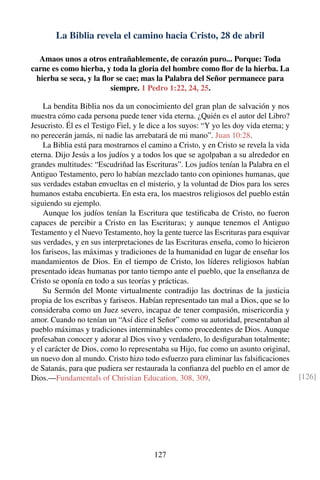 La Biblia revela el camino hacia Cristo, 28 de abril
Amaos unos a otros entrañablemente, de corazón puro... Porque: Toda
carne es como hierba, y toda la gloria del hombre como ﬂor de la hierba. La
hierba se seca, y la ﬂor se cae; mas la Palabra del Señor permanece para
siempre. 1 Pedro 1:22, 24, 25.
La bendita Biblia nos da un conocimiento del gran plan de salvación y nos
muestra cómo cada persona puede tener vida eterna. ¿Quién es el autor del Libro?
Jesucristo. Él es el Testigo Fiel, y le dice a los suyos: “Y yo les doy vida eterna; y
no perecerán jamás, ni nadie las arrebatará de mi mano”. Juan 10:28.
La Biblia está para mostrarnos el camino a Cristo, y en Cristo se revela la vida
eterna. Dijo Jesús a los judíos y a todos los que se agolpaban a su alrededor en
grandes multitudes: “Escudriñad las Escrituras”. Los judíos tenían la Palabra en el
Antiguo Testamento, pero lo habían mezclado tanto con opiniones humanas, que
sus verdades estaban envueltas en el misterio, y la voluntad de Dios para los seres
humanos estaba encubierta. En esta era, los maestros religiosos del pueblo están
siguiendo su ejemplo.
Aunque los judíos tenían la Escritura que testiﬁcaba de Cristo, no fueron
capaces de percibir a Cristo en las Escrituras; y aunque tenemos el Antiguo
Testamento y el Nuevo Testamento, hoy la gente tuerce las Escrituras para esquivar
sus verdades, y en sus interpretaciones de las Escrituras enseña, como lo hicieron
los fariseos, las máximas y tradiciones de la humanidad en lugar de enseñar los
mandamientos de Dios. En el tiempo de Cristo, los líderes religiosos habían
presentado ideas humanas por tanto tiempo ante el pueblo, que la enseñanza de
Cristo se oponía en todo a sus teorías y prácticas.
Su Sermón del Monte virtualmente contradijo las doctrinas de la justicia
propia de los escribas y fariseos. Habían representado tan mal a Dios, que se lo
consideraba como un Juez severo, incapaz de tener compasión, misericordia y
amor. Cuando no tenían un “Así dice el Señor” como su autoridad, presentaban al
pueblo máximas y tradiciones interminables como procedentes de Dios. Aunque
profesaban conocer y adorar al Dios vivo y verdadero, lo desﬁguraban totalmente;
y el carácter de Dios, como lo representaba su Hijo, fue como un asunto original,
un nuevo don al mundo. Cristo hizo todo esfuerzo para eliminar las falsiﬁcaciones
de Satanás, para que pudiera ser restaurada la conﬁanza del pueblo en el amor de
Dios.—Fundamentals of Christian Education, 308, 309. [126]
127
 
