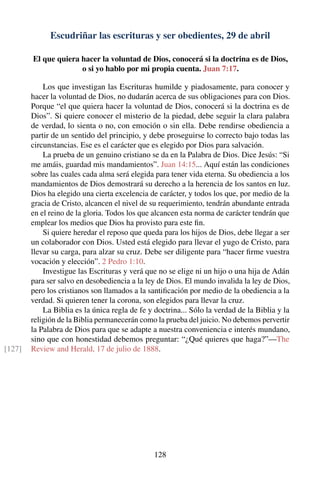 Escudriñar las escrituras y ser obedientes, 29 de abril
El que quiera hacer la voluntad de Dios, conocerá si la doctrina es de Dios,
o si yo hablo por mi propia cuenta. Juan 7:17.
Los que investigan las Escrituras humilde y piadosamente, para conocer y
hacer la voluntad de Dios, no dudarán acerca de sus obligaciones para con Dios.
Porque “el que quiera hacer la voluntad de Dios, conocerá si la doctrina es de
Dios”. Si quiere conocer el misterio de la piedad, debe seguir la clara palabra
de verdad, lo sienta o no, con emoción o sin ella. Debe rendirse obediencia a
partir de un sentido del principio, y debe proseguirse lo correcto bajo todas las
circunstancias. Ese es el carácter que es elegido por Dios para salvación.
La prueba de un genuino cristiano se da en la Palabra de Dios. Dice Jesús: “Si
me amáis, guardad mis mandamientos”. Juan 14:15... Aquí están las condiciones
sobre las cuales cada alma será elegida para tener vida eterna. Su obediencia a los
mandamientos de Dios demostrará su derecho a la herencia de los santos en luz.
Dios ha elegido una cierta excelencia de carácter, y todos los que, por medio de la
gracia de Cristo, alcancen el nivel de su requerimiento, tendrán abundante entrada
en el reino de la gloria. Todos los que alcancen esta norma de carácter tendrán que
emplear los medios que Dios ha provisto para este ﬁn.
Si quiere heredar el reposo que queda para los hijos de Dios, debe llegar a ser
un colaborador con Dios. Usted está elegido para llevar el yugo de Cristo, para
llevar su carga, para alzar su cruz. Debe ser diligente para “hacer ﬁrme vuestra
vocación y elección”. 2 Pedro 1:10.
Investigue las Escrituras y verá que no se elige ni un hijo o una hija de Adán
para ser salvo en desobediencia a la ley de Dios. El mundo invalida la ley de Dios,
pero los cristianos son llamados a la santiﬁcación por medio de la obediencia a la
verdad. Si quieren tener la corona, son elegidos para llevar la cruz.
La Biblia es la única regla de fe y doctrina... Sólo la verdad de la Biblia y la
religión de la Biblia permanecerán como la prueba del juicio. No debemos pervertir
la Palabra de Dios para que se adapte a nuestra conveniencia e interés mundano,
sino que con honestidad debemos preguntar: “¿Qué quieres que haga?”—The
Review and Herald, 17 de julio de 1888.[127]
128
 