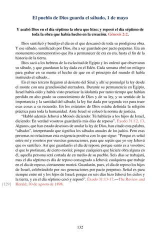 El pueblo de Dios guarda el sábado, 1 de mayo
Y acabó Dios en el día séptimo la obra que hizo; y reposó el día séptimo de
toda la obra que había hecho en la creación. Génesis 2:2.
Dios santiﬁcó y bendijo el día en el que descansó de toda su prodigiosa obra.
Y ese sábado, santiﬁcado por Dios, iba a ser guardado por pacto perpetuo. Era un
monumento conmemorativo que iba a permanecer de era en era, hasta el ﬁn de la
historia de la tierra.
Dios sacó a los hebreos de la esclavitud de Egipto y les ordenó que observaran
su sábado, y que guardaran la ley dada en el Edén. Cada semana obró un milagro
para grabar en su mente el hecho de que en el principio del mundo él había
instituido el sábado...
En el mes tercero llegaron al desierto del Sinaí y allí se promulgó la ley desde
el monte con una grandiosidad aterradora. Durante su permanencia en Egipto,
Israel había oído y había visto practicar la idolatría por tanto tiempo que habían
perdido en alto grado su conocimiento de Dios y de su ley, y su sentido de la
importancia y la santidad del sábado; la ley fue dada por segunda vez para traer
esas cosas a su recuerdo. En los estatutos de Dios estaba deﬁnida la religión
práctica para toda la humanidad. Ante Israel se colocó la norma de justicia.
“Habló además Jehová a Moisés diciendo: Tú hablarás a los hijos de Israel,
diciendo: En verdad vosotros guardaréis mis días de reposo”. Éxodo 31:12, 13.
Algunos, que han estado deseosos de anular la ley de Dios, han citado esta palabra,
“sábados”, interpretando que signiﬁca los sábados anuales de los judíos. Pero esas
personas no relacionan esta exigencia positiva con lo que sigue: “Porque es señal
entre mí y vosotros por vuestras generaciones, para que sepáis que yo soy Jehová
que os santiﬁco. Así que guardaréis el día de reposo, porque santo es a vosotros;
el que lo profanare, de cierto morirá; porque cualquiera que hiciere obra alguna en
él, aquella persona será cortada de en medio de su pueblo. Seis días se trabajará,
mas el día séptimo es día de reposo consagrado a Jehová; cualquiera que trabaje
en el día de reposo, ciertamente morirá. Guardarán, pues, el día de reposo los hijos
de Israel, celebrándolo por sus generaciones por pacto perpetuo. Señal es para
siempre entre mí y los hijos de Israel; porque en seis días hizo Jehová los cielos y
la tierra, y en el día séptimo cesó y reposó”. Éxodo 31:13-17.—The Review and
Herald, 30 de agosto de 1898.[129]
132
 