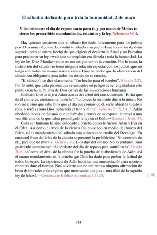 El sábado: dedicado para toda la humanidad, 2 de mayo
Y les ordenaste el día de reposo santo para ti, y por mano de Moisés tu
siervo les prescribiste mandamientos, estatutos y la ley. Nehemías 9:14.
Hay quienes sostienen que el sábado fue dado únicamente para los judíos;
pero Dios nunca dijo eso. Le conﬁó su sábado a su pueblo Israel como un depósito
sagrado; pero el mismo hecho de que eligiera el desierto de Sinaí y no Palestina
para proclamar su ley, revela que su propósito era dársela a toda la humanidad. La
ley de los Diez Mandamientos es tan antigua como la creación. Por lo tanto, la
institución del sábado no tiene ninguna relación especial con los judíos, que no
tenga con todos los demás seres creados. Dios ha hecho que la observancia del
sábado sea obligatoria para todos los demás seres creados.
“El sábado”, se dice claramente, “fue hecho para el hombre”. Marcos 2:27.
Por lo tanto, que cada persona que se encuentre en peligro de ser engañada en este
punto escuche la Palabra de Dios en vez de las aseveraciones humanas.
En Edén Dios le dijo a Adán acerca del árbol del conocimiento: “El día que
de él comieres, ciertamente morirás”. “Entonces la serpiente dijo a la mujer: No
moriréis; sino que sabe Dios que el día que comáis de él, serán abiertos vuestros
ojos, y seréis como Dios, sabiendo el bien y el mal” Génesis 2:17; 3:4, 5. Adán
obedeció la voz de Satanás que le hablaba a través de su esposa; le creyó a una
voz diferente de la que había promulgado la ley en el Edén.—Exaltad a Jesús, 47.
Cada ser humano ha sido colocado a prueba como lo fueron Adán y Eva en
el Edén. Así como el árbol de la ciencia fue colocado en medio del huerto del
Edén, así el mandamiento del sábado está colocado en medio del Decálogo. En
cuanto al fruto del árbol de la ciencia se presentó la prohibición: “No comeréis de
él... para que no muráis”. Génesis 3:3. Dios dijo del sábado: No lo profanen, sino
guárdenlo santamente. “Acuérdarte del día de reposo para santiﬁcarlo”. Éxodo
20:8. Así como el árbol de la ciencia fue la prueba de la obediencia de Adán, así
el cuarto mandamiento es la prueba que Dios ha dado para probar la lealtad de
todos los suyos. La experiencia de Adán ha de ser una amonestación para nosotros
mientras dure el tiempo. Nos advierte que no recibamos ninguna aﬁrmación de
boca de mortales o de ángeles que menoscabe una jota o una tilde de la sagrada
ley de Jehová.—Comentario Bíblico Adventista 1:1120. [130]
133
 