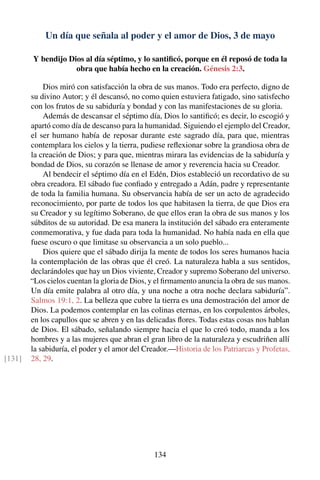 Un día que señala al poder y el amor de Dios, 3 de mayo
Y bendijo Dios al día séptimo, y lo santiﬁcó, porque en él reposó de toda la
obra que había hecho en la creación. Génesis 2:3.
Dios miró con satisfacción la obra de sus manos. Todo era perfecto, digno de
su divino Autor; y él descansó, no como quien estuviera fatigado, sino satisfecho
con los frutos de su sabiduría y bondad y con las manifestaciones de su gloria.
Además de descansar el séptimo día, Dios lo santiﬁcó; es decir, lo escogió y
apartó como día de descanso para la humanidad. Siguiendo el ejemplo del Creador,
el ser humano había de reposar durante este sagrado día, para que, mientras
contemplara los cielos y la tierra, pudiese reﬂexionar sobre la grandiosa obra de
la creación de Dios; y para que, mientras mirara las evidencias de la sabiduría y
bondad de Dios, su corazón se llenase de amor y reverencia hacia su Creador.
Al bendecir el séptimo día en el Edén, Dios estableció un recordativo de su
obra creadora. El sábado fue conﬁado y entregado a Adán, padre y representante
de toda la familia humana. Su observancia había de ser un acto de agradecido
reconocimiento, por parte de todos los que habitasen la tierra, de que Dios era
su Creador y su legítimo Soberano, de que ellos eran la obra de sus manos y los
súbditos de su autoridad. De esa manera la institución del sábado era enteramente
conmemorativa, y fue dada para toda la humanidad. No había nada en ella que
fuese oscuro o que limitase su observancia a un solo pueblo...
Dios quiere que el sábado dirija la mente de todos los seres humanos hacia
la contemplación de las obras que él creó. La naturaleza habla a sus sentidos,
declarándoles que hay un Dios viviente, Creador y supremo Soberano del universo.
“Los cielos cuentan la gloria de Dios, y el ﬁrmamento anuncia la obra de sus manos.
Un día emite palabra al otro día, y una noche a otra noche declara sabiduría”.
Salmos 19:1, 2. La belleza que cubre la tierra es una demostración del amor de
Dios. La podemos contemplar en las colinas eternas, en los corpulentos árboles,
en los capullos que se abren y en las delicadas ﬂores. Todas estas cosas nos hablan
de Dios. El sábado, señalando siempre hacia el que lo creó todo, manda a los
hombres y a las mujeres que abran el gran libro de la naturaleza y escudriñen allí
la sabiduría, el poder y el amor del Creador.—Historia de los Patriarcas y Profetas,
28, 29.[131]
134
 