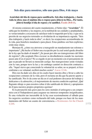 Seis días para nosotros, sólo uno para Dios, 4 de mayo
Acuérdate del día de reposo para santiﬁcarlo. Seis días trabajarás, y harás
toda tu obra; mas el séptimo día es reposo para Jehová tu Dios... Por tanto,
Jehová bendijo el día de reposo y lo santiﬁcó. Éxodo 20:8-11.
Al mismo comienzo del cuarto mandamiento, el Señor dijo: “Acuérdate”. Él
sabía que los hombres y las mujeres, en la multitud de sus cuidados y perplejidades,
se verían tentados a excusarse de satisfacer todo lo requerido por la ley; o que en la
presión de sus negocios terrenales se olvidarían de su importancia sagrada. “Seis
días trabajarás y harás toda tu obra”, es decir, las ocupaciones acostumbradas de
la vida, para beneﬁcio mundanal o para placer. Estas palabras son bien explícitas;
están muy claras.
Hermano K. ¿cómo osa atreverse a transgredir un mandamiento tan solemne e
importante? ¿Ha hecho el Señor una excepción por la cual usted queda absuelto
de la ley que ha dado al mundo? ¿Se pasan por alto sus transgresiones del libro
de registro? ¿Ha aceptado Dios excusar su desobediencia cuando las naciones
pasen ante él en el juicio? No se engañe ni por un momento con el pensamiento de
que su pecado no llevará su merecido castigo. Sus transgresiones serán visitadas
con la vara, porque tuvo la luz y sin embargo caminó en dirección contraria a
ella. “Aquel siervo que conociendo la voluntad de su señor, no se preparó, ni hizo
conforme a su voluntad, recibirá muchos azotes”. Lucas 12:46.
Dios nos ha dado seis días en los cuales hacer nuestra obra y llevar a cabo las
ocupaciones comunes de la vida; pero él reclama un día que ha puesto aparte y
ha santiﬁcado. Nos lo da como un día en el cual podemos descansar del trabajo y
dedicarnos a la adoración y al mejoramiento de nuestra condición espiritual. ¡Qué
ﬂagrante ultraje es para nosotros robar el día santiﬁcado de Jehová y apropiarnos
de él para nuestros propios propósitos egoístas!
Es la presunción más grave para los seres mortales el arriesgarse a un compro-
miso con el Todopoderoso para asegurar sus intereses temporales insigniﬁcantes.
Es una violación tan inexorable de la ley usar ocasionalmente el sábado para
los negocios seculares como rechazarlo del todo, porque eso hace de los man-
damientos del Señor un asunto de conveniencia.—Testimonies for the Church
4:249. [132]
135
 