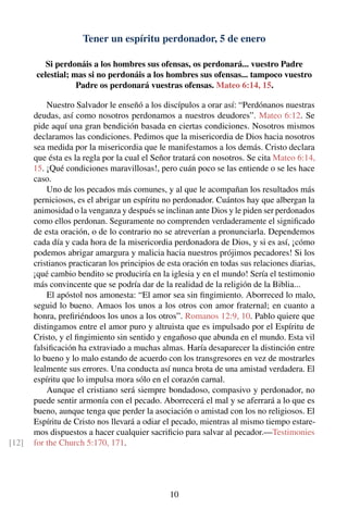 Tener un espíritu perdonador, 5 de enero
Si perdonáis a los hombres sus ofensas, os perdonará... vuestro Padre
celestial; mas si no perdonáis a los hombres sus ofensas... tampoco vuestro
Padre os perdonará vuestras ofensas. Mateo 6:14, 15.
Nuestro Salvador le enseñó a los discípulos a orar así: “Perdónanos nuestras
deudas, así como nosotros perdonamos a nuestros deudores”. Mateo 6:12. Se
pide aquí una gran bendición basada en ciertas condiciones. Nosotros mismos
declaramos las condiciones. Pedimos que la misericordia de Dios hacia nosotros
sea medida por la misericordia que le manifestamos a los demás. Cristo declara
que ésta es la regla por la cual el Señor tratará con nosotros. Se cita Mateo 6:14,
15. ¡Qué condiciones maravillosas!, pero cuán poco se las entiende o se les hace
caso.
Uno de los pecados más comunes, y al que le acompañan los resultados más
perniciosos, es el abrigar un espíritu no perdonador. Cuántos hay que albergan la
animosidad o la venganza y después se inclinan ante Dios y le piden ser perdonados
como ellos perdonan. Seguramente no comprenden verdaderamente el signiﬁcado
de esta oración, o de lo contrario no se atreverían a pronunciarla. Dependemos
cada día y cada hora de la misericordia perdonadora de Dios, y si es así, ¡cómo
podemos abrigar amargura y malicia hacia nuestros prójimos pecadores! Si los
cristianos practicaran los principios de esta oración en todas sus relaciones diarias,
¡qué cambio bendito se produciría en la iglesia y en el mundo! Sería el testimonio
más convincente que se podría dar de la realidad de la religión de la Biblia...
El apóstol nos amonesta: “El amor sea sin ﬁngimiento. Aborreced lo malo,
seguid lo bueno. Amaos los unos a los otros con amor fraternal; en cuanto a
honra, preﬁriéndoos los unos a los otros”. Romanos 12:9, 10. Pablo quiere que
distingamos entre el amor puro y altruista que es impulsado por el Espíritu de
Cristo, y el ﬁngimiento sin sentido y engañoso que abunda en el mundo. Esta vil
falsiﬁcación ha extraviado a muchas almas. Haría desaparecer la distinción entre
lo bueno y lo malo estando de acuerdo con los transgresores en vez de mostrarles
lealmente sus errores. Una conducta así nunca brota de una amistad verdadera. El
espíritu que lo impulsa mora sólo en el corazón carnal.
Aunque el cristiano será siempre bondadoso, compasivo y perdonador, no
puede sentir armonía con el pecado. Aborrecerá el mal y se aferrará a lo que es
bueno, aunque tenga que perder la asociación o amistad con los no religiosos. El
Espíritu de Cristo nos llevará a odiar el pecado, mientras al mismo tiempo estare-
mos dispuestos a hacer cualquier sacriﬁcio para salvar al pecador.—Testimonies
for the Church 5:170, 171.[12]
10
 