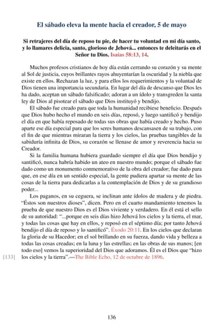 El sábado eleva la mente hacia el creador, 5 de mayo
Si retrajeres del día de reposo tu pie, de hacer tu voluntad en mi día santo,
y lo llamares delicia, santo, glorioso de Jehová... entonces te deleitarás en el
Señor tu Dios. Isaías 58:13, 14.
Muchos profesos cristianos de hoy día están cerrando su corazón y su mente
al Sol de justicia, cuyos brillantes rayos ahuyentarían la oscuridad y la niebla que
existe en ellos. Rechazan la luz, y para ellos los requerimientos y la voluntad de
Dios tienen una importancia secundaria. En lugar del día de descanso que Dios les
ha dado, aceptan un sábado falsiﬁcado; adoran a un ídolo y transgreden la santa
ley de Dios al pisotear el sábado que Dios instituyó y bendijo.
El sábado fue creado para que toda la humanidad recibiese beneﬁcio. Después
que Dios hubo hecho el mundo en seis días, reposó, y luego santiﬁcó y bendijo
el día en que había reposado de todas sus obras que había creado y hecho. Puso
aparte ese día especial para que los seres humanos descansasen de su trabajo, con
el ﬁn de que mientras miraran la tierra y los cielos, las pruebas tangibles de la
sabiduría inﬁnita de Dios, su corazón se llenase de amor y reverencia hacia su
Creador.
Si la familia humana hubiera guardado siempre el día que Dios bendijo y
santiﬁcó, nunca habría habido un ateo en nuestro mundo; porque el sábado fue
dado como un monumento conmemorativo de la obra del creador; fue dado para
que, en ese día en un sentido especial, la gente pudiera apartar su mente de las
cosas de la tierra para dedicarlas a la contemplación de Dios y de su grandioso
poder...
Los paganos, en su ceguera, se inclinan ante ídolos de madera y de piedra.
“Éstos son nuestros dioses”, dicen. Pero en el cuarto mandamiento tenemos la
prueba de que nuestro Dios es el Dios viviente y verdadero. En él está el sello
de su autoridad: “...porque en seis días hizo Jehová los cielos y la tierra, el mar,
y todas las cosas que hay en ellos, y reposó en el séptimo día; por tanto Jehová
bendijo el día de reposo y lo santiﬁcó”. Éxodo 20:11. En los cielos que declaran
la gloria de su Hacedor; en el sol brillando en su fuerza, dando vida y belleza a
todas las cosas creadas; en la luna y las estrellas; en las obras de sus manos; [en
todo eso] vemos la superioridad del Dios que adoramos. Él es el Dios que “hizo
los cielos y la tierra”.—The Bible Echo, 12 de octubre de 1896.[133]
136
 