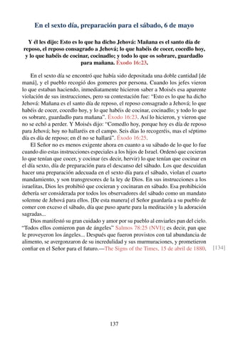 En el sexto día, preparación para el sábado, 6 de mayo
Y él les dijo: Esto es lo que ha dicho Jehová: Mañana es el santo día de
reposo, el reposo consagrado a Jehová; lo que habéis de cocer, cocedlo hoy,
y lo que habéis de cocinar, cocinadlo; y todo lo que os sobrare, guardadlo
para mañana. Éxodo 16:23.
En el sexto día se encontró que había sido depositada una doble cantidad [de
maná], y el pueblo recogió dos gomeres por persona. Cuando los jefes vieron
lo que estaban haciendo, inmediatamente hicieron saber a Moisés esa aparente
violación de sus instrucciones, pero su contestación fue: “Esto es lo que ha dicho
Jehová: Mañana es el santo día de reposo, el reposo consagrado a Jehová; lo que
habéis de cocer, cocedlo hoy, y lo que habéis de cocinar, cocinadlo; y todo lo que
os sobrare, guardadlo para mañana”. Éxodo 16:23. Así lo hicieron, y vieron que
no se echó a perder. Y Moisés dijo: “Comedlo hoy, porque hoy es día de reposo
para Jehová; hoy no hallaréis en el campo. Seis días lo recogeréis, mas el séptimo
día es día de reposo; en él no se hallará”. Éxodo 16:25.
El Señor no es menos exigente ahora en cuanto a su sábado de lo que lo fue
cuando dio estas instrucciones especiales a los hijos de Israel. Ordenó que cocieran
lo que tenían que cocer, y cocinar (es decir, hervir) lo que tenían que cocinar en
el día sexto, día de preparación para el descanso del sábado. Los que descuidan
hacer una preparación adecuada en el sexto día para el sábado, violan el cuarto
mandamiento, y son transgresores de la ley de Dios. En sus instrucciones a los
israelitas, Dios les prohibió que cocieran y cocinaran en sábado. Esa prohibición
debería ser considerada por todos los observadores del sábado como un mandato
solemne de Jehová para ellos. [De esta manera] el Señor guardaría a su pueblo de
comer con exceso el sábado, día que puso aparte para la meditación y la adoración
sagradas...
Dios manifestó su gran cuidado y amor por su pueblo al enviarles pan del cielo.
“Todos ellos comieron pan de ángeles” Salmos 78:25 (NVI); es decir, pan que
le proveyeron los ángeles... Después que fueron provistos con tal abundancia de
alimento, se avergonzaron de su incredulidad y sus murmuraciones, y prometieron
conﬁar en el Señor para el futuro.—The Signs of the Times, 15 de abril de 1880. [134]
137
 