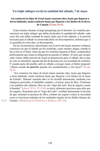 Un triple milagro revela la santidad del sábado, 7 de mayo
Así comieron los hijos de Israel maná cuarenta años, hasta que llegaron a
tierra habitada; maná comieron hasta que llegaron a los límites de la tierra
de Canaán. Éxodo 16:35.
Cada semana, durante su largo peregrinaje por el desierto, los israelitas pre-
senciaron un triple milagro que debía inculcarles la santidad del sábado: cada
sexto día caía doble cantidad de maná, nada caía el día séptimo, y la porción
necesaria para el sábado se conservaba dulce sin descomponerse, mientras que si
se guardaba los otros días, se descomponía.
En las circunstancias relacionadas con el envío del maná, tenemos evidencia
conclusiva de que el sábado no fue instituido, como muchos alegan, cuando la
ley se dio en el Sinaí. Antes de que los israelitas llegaran al Sinaí, comprendían
perfectamente que tenían la obligación de guardar el sábado. Al tener que recoger
cada viernes doble porción de maná en preparación para el sábado, día en que
no caía, la naturaleza sagrada del día de descanso les era recordada de continuo.
Y cuando parte del pueblo salió en sábado a recoger maná, el Señor preguntó:
“¿Hasta cuando no querréis guardar mis mandamientos y mis leyes?” Éxodo
16:28.
“Así comieron los hijos de Israel maná cuarenta años, hasta que llegaron
a tierra habitada; maná comieron hasta que llegaron a los límites de la tierra
de Canaán”. Durante cuarenta años se les recordó diariamente, mediante esta
milagrosa provisión, el infaltable cuidado y el tierno amor de Dios. Conforme
a las palabras del salmista, Dios les dio “trigo del cielo. Pan de ángeles comió
el hombre” Salmos 78:24, 25 (VM); es decir, alimentos provistos para ellos por
los ángeles. Sostenidos por el “trigo del cielo”, recibían diariamente la lección
de que, teniendo la promesa de Dios, estaban tan seguros contra la necesidad
como si estuvieran rodeados de los ondulados trigales de las fértiles llanuras de
Canaán.—Historia de los Patriarcas y Profetas, 302, 303.[135]
138
 