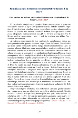 Satanás ataca el monumento conmemorativo de Dios, 8 de
mayo
Pues en vano me honran, enseñando como doctrinas, mandamientos de
hombres. Mateo 15:9.
El enemigo ha trabajado en el mundo religioso para engañar a la gente con
el ﬁn de que crea que la ley de Dios puede ser puesta a un lado. Ha tenido largos
años de experiencia en esta obra, porque comenzó con nuestros primeros padres,
usando sus poderes para hacerlos desconﬁar de Dios. Sabe que tendrá éxito si
puede interponerse entre sus almas y Dios. [Y fue por esto que] la perspectiva de
llegar a ser dioses, conociendo el bien y el mal, fue agradable para Adán y Eva, y
cedieron a la tentación
Al recibir un conocimiento del bien y del mal, los seres humanos sienten que
están ganando mucho, pero no entienden los propósitos de Satanás. No entienden
que están siendo embaucados por su trampa cuando alteran la ley de Dios. El
enemigo sabe que si la iglesia puede ser manejada por sanciones políticas, si puede
ser llevada a unirse con el mundo, reconocerá virtualmente a Satanás como su
cabeza. Entonces, la autoridad de los mandamientos hechos por el hombre obrará
para oponerse a la regla del gobierno del cielo. Bajo el liderazgo de Satanás están
los que prescinden de las justas y sagradas normas de Dios con respecto al sábado,
la observancia del cual debe ser una señal entre Dios y su pueblo para siempre.
El mundo religioso está prendado con el plan de Satanás. Anulando la ley
de Dios, ha creado un orden de cosas enteramente propias. Por medio de su
trabajo engañoso ha conseguido, en el profeso mundo cristiano, lo que pensó que
conseguiría en el cielo: la abrogación de las leyes de Jehová. Por medio del poder
romano ha trabajado para transferir el monumento conmemorativo de Dios, y ha
erigido un monumento conmemorativo propio para separar a Dios de su pueblo.
Hoy el mundo protestante está apartado de Dios por su aceptación de un falso
sábado. No pueden encontrar ni una jota de autoridad sagrada para hacer esto; y
sin embargo, llenos de celo, aﬁrman que el monumento conmemorativo de Dios
dado en la creación debe ignorarse, despreciarse, pisotearse, y el primer día de la
semana debe ocupar su lugar.
No podría inﬂigirse una herida más profunda en Dios que ignorar su santo
día y colocar en su lugar un sábado falso que no lleva señal de santidad. Dios dio
el sábado al mundo para que fuera puesto aparte para gloria de su nombre. “Es
señal entre mí y vosotros por vuestras generaciones, para que sepáis que yo soy
Jehová que os santiﬁco... Guardarán, pues, el día de reposo los hijos de Israel,
celebrándolo por sus generaciones por pacto perpetuo”. Éxodo 31:13, 16.—The
Signs of the Times, 22 de noviembre de 1899. [136]
139
 