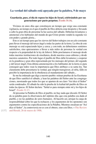 La verdad del sábado está apoyada por la palabra, 9 de mayo
Guardarán, pues, el día de reposo los hijos de Israel, celebrándolo por sus
generaciones por pacto perpetuo. Éxodo 31:16.
Vivimos en unos días que constituyen un tiempo que exige una constante
vigilancia, un tiempo en el que el pueblo de Dios debería estar despierto y llevando
a cabo la gran obra de presentar la luz acerca del sábado. Deberían levantarse y
amonestar a los habitantes del mundo de que Cristo pronto vendrá la segunda vez
con poder y grande gloria...
Este es un tiempo para que los siervos del Señor trabajen con un celo constante
para llevar el mensaje del tercer ángel a todas las partes de la tierra. La obra de este
mensaje se está esparciendo lejos y cerca; y con todo, no deberíamos sentirnos
satisfechos, sino apresurarnos a llevar a más miles de personas la verdad con
respecto a la perpetuidad de la ley de Jehová. Debe proclamarse el mensaje desde
todas nuestras instituciones de enseñanza, desde nuestras casas editoras y desde
nuestros sanatorios. Por todo lugar el pueblo de Dios debe levantarse y cooperar
en la grandiosa y gran obra representada por los mensajes del primer, del segundo
y del tercer ángel. Esta última amonestación a los habitantes de la tierra es para
conseguir que todos vean la importancia que Dios atribuye a su santa ley. Tan
claramente debe presentarse la verdad, que ningún transgresor, al oírla, falle en
percibir la importancia de la obediencia al mandamiento del sábado...
Se me ha ordenado que diga a nuestro pueblo: reúnan pruebas de las Escrituras
de que Dios santiﬁcó el sábado, y lean las palabras del Señor ante las congrega-
ciones, mostrando que todos los que se aparten de un claro “Así dice el Señor”
serán condenados. El sábado ha sido la prueba de la lealtad del pueblo de Dios en
todas las épocas. El Señor declara: “Señal es para siempre entre mí y los hijos de
Israel”. Éxodo 31:17.
Al presentar la Palabra de Dios al pueblo, no hay nada que discutir. El Señor
da su palabra para la observancia del séptimo día; que esta palabra sea dada al
pueblo, y no las palabras de seres humanos. Al hacerlo así, arrojan la carga de
responsabilidad sobre los que la rechacen; y los argumentos de los oponentes son
argumentos contra las especiﬁcaciones de la Palabra. Mientras ensalzan un “Así
dice el Señor”, la controversia no es con el obrero, sino con Dios.—The Review
and Herald, 26 de marzo de 1908.[137]
140
 