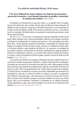 La señal de autoridad divina, 10 de mayo
Y los tuyos ediﬁcarán las ruinas antiguas; los cimientos de generación y
generación levantarás, y serás llamado reparador de portillos, restaurador
de calzadas para habitar. Isaías 58:12.
El sábado es un broche de oro que une a Dios y a su pueblo. Pero el manda-
miento del sábado ha sido violado. El día santo de Dios ha sido profanado. El
sábado ha sido sacado de su lugar por el hombre de pecado, y se ha ensalzado en
su lugar un día de trabajo común. Se ha hecho una brecha en la ley, y esta brecha
ha de ser reparada. El sábado debe ser ensalzado a la posición que merece como
día de reposo de Dios.
En el (capítulo 58) de Isaías se bosqueja la obra que el pueblo de Dios ha de
hacer. Debe ensalzar la ley y hacerla honorable, ediﬁcar en los antiguos desiertos
y levantar los fundamentos de muchas generaciones. A los que hagan esta obra,
Dios dice: “Serás llamado reparador de portillos, restaurador de calzadas para
habitar. Si retrajeres del día de reposo tu pie, de hacer tu voluntad en mi día santo,
y lo llamares delicia, santo, glorioso de Jehová; y lo venerares, no andando en
tus propios caminos, ni buscando tu voluntad, ni hablando tus propias palabras,
entonces te deleitarás en Jehová; y yo te haré subir sobre las alturas de la tierra,
y te daré a comer la heredad de Jacob tu padre; porque la boca de Jehová lo ha
hablado” Isaías 58:12-14.
La cuestión del sábado será el punto culminante del gran conﬂicto ﬁnal en el
cual todo el mundo tomará parte. Hombres y mujeres han honrado los principios
de Satanás por encima de los principios que rigen los cielos. Han aceptado el falso
día de descanso que Satanás ha exaltado como señal de su autoridad. Pero Dios ha
puesto su sello sobre su requerimiento real. Ambos días de reposo [el verdadero
y el falso] llevan el nombre de su autor, una marca imborrable que demuestra la
autoridad de cada uno. La obra de ustedes es inducir a la gente a comprender
esto. Debemos mostrarle que es de consecuencia vital llevar la marca del reino de
Dios o la marca de la rebelión, porque se reconocen súbditos del reino cuya marca
llevan. Dios nos ha llamado a enarbolar el estandarte de su sábado pisoteado.
¡Cuán importante es, pues, que nuestro ejemplo sea correcto en la observancia del
sábado!—Joyas de los Testimonios 3:18, 19. [138]
141
 