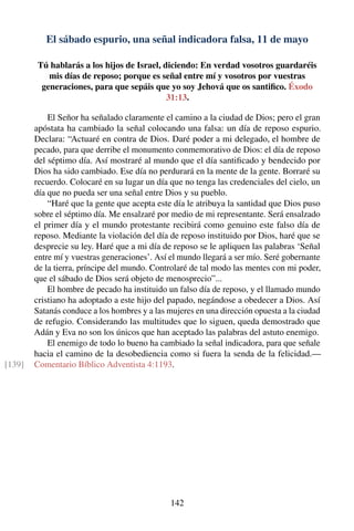 El sábado espurio, una señal indicadora falsa, 11 de mayo
Tú hablarás a los hijos de Israel, diciendo: En verdad vosotros guardaréis
mis días de reposo; porque es señal entre mí y vosotros por vuestras
generaciones, para que sepáis que yo soy Jehová que os santiﬁco. Éxodo
31:13.
El Señor ha señalado claramente el camino a la ciudad de Dios; pero el gran
apóstata ha cambiado la señal colocando una falsa: un día de reposo espurio.
Declara: “Actuaré en contra de Dios. Daré poder a mi delegado, el hombre de
pecado, para que derribe el monumento conmemorativo de Dios: el día de reposo
del séptimo día. Así mostraré al mundo que el día santiﬁcado y bendecido por
Dios ha sido cambiado. Ese día no perdurará en la mente de la gente. Borraré su
recuerdo. Colocaré en su lugar un día que no tenga las credenciales del cielo, un
día que no pueda ser una señal entre Dios y su pueblo.
“Haré que la gente que acepta este día le atribuya la santidad que Dios puso
sobre el séptimo día. Me ensalzaré por medio de mi representante. Será ensalzado
el primer día y el mundo protestante recibirá como genuino este falso día de
reposo. Mediante la violación del día de reposo instituido por Dios, haré que se
desprecie su ley. Haré que a mi día de reposo se le apliquen las palabras ‘Señal
entre mí y vuestras generaciones’. Así el mundo llegará a ser mío. Seré gobernante
de la tierra, príncipe del mundo. Controlaré de tal modo las mentes con mi poder,
que el sábado de Dios será objeto de menosprecio”...
El hombre de pecado ha instituido un falso día de reposo, y el llamado mundo
cristiano ha adoptado a este hijo del papado, negándose a obedecer a Dios. Así
Satanás conduce a los hombres y a las mujeres en una dirección opuesta a la ciudad
de refugio. Considerando las multitudes que lo siguen, queda demostrado que
Adán y Eva no son los únicos que han aceptado las palabras del astuto enemigo.
El enemigo de todo lo bueno ha cambiado la señal indicadora, para que señale
hacia el camino de la desobediencia como si fuera la senda de la felicidad.—
Comentario Bíblico Adventista 4:1193.[139]
142
 