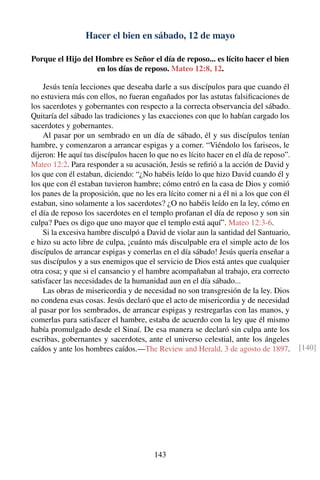 Hacer el bien en sábado, 12 de mayo
Porque el Hijo del Hombre es Señor el día de reposo... es lícito hacer el bien
en los días de reposo. Mateo 12:8, 12.
Jesús tenía lecciones que deseaba darle a sus discípulos para que cuando él
no estuviera más con ellos, no fueran engañados por las astutas falsiﬁcaciones de
los sacerdotes y gobernantes con respecto a la correcta observancia del sábado.
Quitaría del sábado las tradiciones y las exacciones con que lo habían cargado los
sacerdotes y gobernantes.
Al pasar por un sembrado en un día de sábado, él y sus discípulos tenían
hambre, y comenzaron a arrancar espigas y a comer. “Viéndolo los fariseos, le
dijeron: He aquí tus discípulos hacen lo que no es lícito hacer en el día de reposo”.
Mateo 12:2. Para responder a su acusación, Jesús se reﬁrió a la acción de David y
los que con él estaban, diciendo: “¿No habéis leído lo que hizo David cuando él y
los que con él estaban tuvieron hambre; cómo entró en la casa de Dios y comió
los panes de la proposición, que no les era lícito comer ni a él ni a los que con él
estaban, sino solamente a los sacerdotes? ¿O no habéis leído en la ley, cómo en
el día de reposo los sacerdotes en el templo profanan el día de reposo y son sin
culpa? Pues os digo que uno mayor que el templo está aquí”. Mateo 12:3-6.
Si la excesiva hambre disculpó a David de violar aun la santidad del Santuario,
e hizo su acto libre de culpa, ¡cuánto más disculpable era el simple acto de los
discípulos de arrancar espigas y comerlas en el día sábado! Jesús quería enseñar a
sus discípulos y a sus enemigos que el servicio de Dios está antes que cualquier
otra cosa; y que si el cansancio y el hambre acompañaban al trabajo, era correcto
satisfacer las necesidades de la humanidad aun en el día sábado...
Las obras de misericordia y de necesidad no son transgresión de la ley. Dios
no condena esas cosas. Jesús declaró que el acto de misericordia y de necesidad
al pasar por los sembrados, de arrancar espigas y restregarlas con las manos, y
comerlas para satisfacer el hambre, estaba de acuerdo con la ley que él mismo
había promulgado desde el Sinaí. De esa manera se declaró sin culpa ante los
escribas, gobernantes y sacerdotes, ante el universo celestial, ante los ángeles
caídos y ante los hombres caídos.—The Review and Herald, 3 de agosto de 1897. [140]
143
 