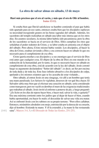 La obra de salvar almas en sábado, 13 de mayo
Haré más precioso que el oro al varón, y más que el oro de Oﬁr al hombre.
Isaías 13:12.
Si estaba bien que David satisﬁciese su hambre comiendo el pan que había
sido apartado para un uso santo, entonces estaba bien que los discípulos supliesen
su necesidad recogiendo granos en las horas sagradas del sábado. Además, los
sacerdotes del templo realizaban en sábado una labor más intensa que en los otros
días. En asuntos seculares, la misma labor habría sido pecaminosa; pero la obra
de los sacerdotes se hacía en el servicio de Dios. Ellos cumplían los ritos que
señalaban el poder redentor de Cristo, y su labor estaba en armonía con el objeto
del sábado. Pero ahora, Cristo mismo había venido. Los discípulos, al hacer la
obra de Cristo, estaban sirviendo a Dios y era correcto hacer en sábado lo que era
necesario para el cumplimiento de esa obra.
Cristo quería enseñar a sus discípulos y a sus enemigos que el servicio de Dios
está antes que cualquier cosa. El objeto de la obra de Dios en este mundo es la
redención de la humanidad; por lo tanto, lo que es necesario hacer en sábado en
cumplimiento de esta obra, está de acuerdo con la ley del sábado. Jesús coronó
luego su argumento declarándose “Señor del sábado”; es decir, un Ser por encima
de toda duda y de toda ley. Este Juez inﬁnito absuelve a los discípulos de culpa,
apelando a los mismos estatutos que se les acusaba de estar violando...
Otro sábado, al entrar Jesús en una sinagoga, vio allí a un hombre que tenía
una mano paralizada. Los fariseos lo vigilaban, deseosos de ver qué iba a hacer. El
Salvador sabía muy bien que al efectuar una curación en sábado, sería considerado
como transgresor, pero no vaciló en derribar el muro de las exigencias tradicionales
que rodeaban al sábado. Jesús invitó al enfermo a ponerse de pie, y luego preguntó:
“¿Es lícito en los días de reposo hacer bien, o hacer mal; salvar la vida, o quitarla?”
Era una máxima corriente entre los judíos que al dejar de hacer el bien, cuando
había oportunidad, era hacer lo malo; el descuidar de salvar una vida era matar.
Así se enfrentó Jesús con los rabinos en su propio terreno. “Pero ellos callaban.
Entonces, mirándolos alrededor con enojo, entristecido por la dureza de su corazón,
dijo al hombre: Extiende tu mano. Y él la extendió, y la mano le fue restaurada
sana”. Marcos 3:4, 5.—El Deseado de Todas las Gentes, 251-253.[141]
144
 