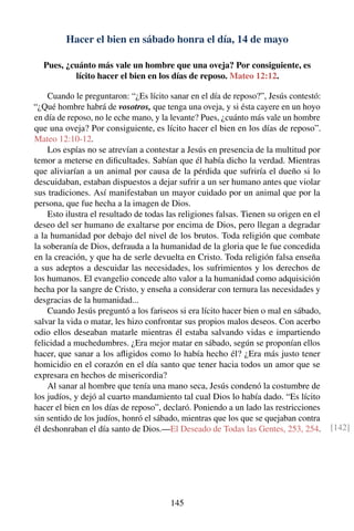 Hacer el bien en sábado honra el día, 14 de mayo
Pues, ¿cuánto más vale un hombre que una oveja? Por consiguiente, es
lícito hacer el bien en los días de reposo. Mateo 12:12.
Cuando le preguntaron: “¿Es lícito sanar en el día de reposo?”, Jesús contestó:
“¿Qué hombre habrá de vosotros, que tenga una oveja, y si ésta cayere en un hoyo
en día de reposo, no le eche mano, y la levante? Pues, ¿cuánto más vale un hombre
que una oveja? Por consiguiente, es lícito hacer el bien en los días de reposo”.
Mateo 12:10-12.
Los espías no se atrevían a contestar a Jesús en presencia de la multitud por
temor a meterse en diﬁcultades. Sabían que él había dicho la verdad. Mientras
que aliviarían a un animal por causa de la pérdida que sufriría el dueño si lo
descuidaban, estaban dispuestos a dejar sufrir a un ser humano antes que violar
sus tradiciones. Así manifestaban un mayor cuidado por un animal que por la
persona, que fue hecha a la imagen de Dios.
Esto ilustra el resultado de todas las religiones falsas. Tienen su origen en el
deseo del ser humano de exaltarse por encima de Dios, pero llegan a degradar
a la humanidad por debajo del nivel de los brutos. Toda religión que combate
la soberanía de Dios, defrauda a la humanidad de la gloria que le fue concedida
en la creación, y que ha de serle devuelta en Cristo. Toda religión falsa enseña
a sus adeptos a descuidar las necesidades, los sufrimientos y los derechos de
los humanos. El evangelio concede alto valor a la humanidad como adquisición
hecha por la sangre de Cristo, y enseña a considerar con ternura las necesidades y
desgracias de la humanidad...
Cuando Jesús preguntó a los fariseos si era lícito hacer bien o mal en sábado,
salvar la vida o matar, les hizo confrontar sus propios malos deseos. Con acerbo
odio ellos deseaban matarle mientras él estaba salvando vidas e impartiendo
felicidad a muchedumbres. ¿Era mejor matar en sábado, según se proponían ellos
hacer, que sanar a los aﬂigidos como lo había hecho él? ¿Era más justo tener
homicidio en el corazón en el día santo que tener hacia todos un amor que se
expresara en hechos de misericordia?
Al sanar al hombre que tenía una mano seca, Jesús condenó la costumbre de
los judíos, y dejó al cuarto mandamiento tal cual Dios lo había dado. “Es lícito
hacer el bien en los días de reposo”, declaró. Poniendo a un lado las restricciones
sin sentido de los judíos, honró el sábado, mientras que los que se quejaban contra
él deshonraban el día santo de Dios.—El Deseado de Todas las Gentes, 253, 254. [142]
145
 
