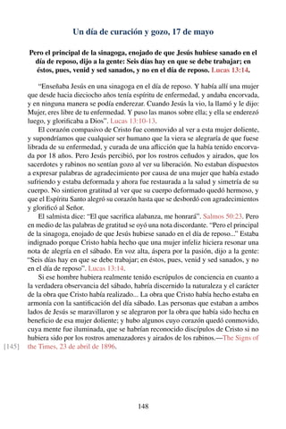 Un día de curación y gozo, 17 de mayo
Pero el principal de la sinagoga, enojado de que Jesús hubiese sanado en el
día de reposo, dijo a la gente: Seis días hay en que se debe trabajar; en
éstos, pues, venid y sed sanados, y no en el día de reposo. Lucas 13:14.
“Enseñaba Jesús en una sinagoga en el día de reposo. Y había allí una mujer
que desde hacia dieciocho años tenía espíritu de enfermedad, y andaba encorvada,
y en ninguna manera se podía enderezar. Cuando Jesús la vio, la llamó y le dijo:
Mujer, eres libre de tu enfermedad. Y puso las manos sobre ella; y ella se enderezó
luego, y gloriﬁcaba a Dios”. Lucas 13:10-13.
El corazón compasivo de Cristo fue conmovido al ver a esta mujer doliente,
y supondríamos que cualquier ser humano que la viera se alegraría de que fuese
librada de su enfermedad, y curada de una aﬂicción que la había tenido encorva-
da por 18 años. Pero Jesús percibió, por los rostros ceñudos y airados, que los
sacerdotes y rabinos no sentían gozo al ver su liberación. No estaban dispuestos
a expresar palabras de agradecimiento por causa de una mujer que había estado
sufriendo y estaba deformada y ahora fue restaurada a la salud y simetría de su
cuerpo. No sintieron gratitud al ver que su cuerpo deformado quedó hermoso, y
que el Espíritu Santo alegró su corazón hasta que se desbordó con agradecimientos
y gloriﬁcó al Señor.
El salmista dice: “El que sacriﬁca alabanza, me honrará”. Salmos 50:23. Pero
en medio de las palabras de gratitud se oyó una nota discordante. “Pero el principal
de la sinagoga, enojado de que Jesús hubiese sanado en el día de reposo...” Estaba
indignado porque Cristo había hecho que una mujer infeliz hiciera resonar una
nota de alegría en el sábado. En voz alta, áspera por la pasión, dijo a la gente:
“Seis días hay en que se debe trabajar; en éstos, pues, venid y sed sanados, y no
en el día de reposo”. Lucas 13:14.
Si ese hombre hubiera realmente tenido escrúpulos de conciencia en cuanto a
la verdadera observancia del sábado, habría discernido la naturaleza y el carácter
de la obra que Cristo había realizado... La obra que Cristo había hecho estaba en
armonía con la santiﬁcación del día sábado. Las personas que estaban a ambos
lados de Jesús se maravillaron y se alegraron por la obra que había sido hecha en
beneﬁcio de esa mujer doliente; y hubo algunos cuyo corazón quedó conmovido,
cuya mente fue iluminada, que se habrían reconocido discípulos de Cristo si no
hubiera sido por los rostros amenazadores y airados de los rabinos.—The Signs of
the Times, 23 de abril de 1896.[145]
148
 