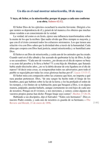 Un día en el cual mostrar misericordia, 18 de mayo
Y tuya, oh Señor, es la misericordia; porque tú pagas a cada uno conforme
a su obra. Salmos 62:12.
El Señor Dios de los ejércitos escuchará la oración ferviente. Dirigirá a los
que sienten su dependencia de él y guiará de tal manera a los obreros que muchas
almas vendrán a un conocimiento de la verdad.
La verdad, tal como es en Jesús, ejerce una inﬂuencia transformadora sobre
la mente de los que la reciben. Que nadie olvide que Dios siempre es mayoría, y
que con él el éxito coronará todos los esfuerzos misioneros. Los que tienen una
relación viva con Dios saben que la divinidad obra a través de la humanidad. Cada
alma que coopera con Dios hará justicia, amará misericordia y se humillará ante
Dios.
El Señor es un Dios de misericordia, y cuida aun de los animales que ha creado.
Cuando sanó en el día sábado y fue acusado de quebrantar la ley de Dios, le dijo
a sus acusadores: “Cada uno de vosotros, ¿no desata en el día de reposo su buey
o su asno del pesebre y lo lleva a beber? Y a esta hija de Abraham, que Satanás
había atado dieciocho años, ¿no se la debía desatar de esta ligadura en el día de
reposo? Al decir estas cosas, se avergonzaban todos sus adversarios; pero todo el
pueblo se regocijaba por todas las cosas gloriosas hechas por él”. Lucas 13:15-17.
El Señor mira con compasión sobre las criaturas que hizo, no importa a qué
raza puedan pertenecer. Dios, “de una sangre ha hecho todo el linaje de los
hombres, para que habiten sobre la faz de la tierra; y les ha preﬁjado el orden de
los tiempos, y los límites de su habitación; para que busquen a Dios, si en alguna
manera, palpando, puedan hallarle, aunque ciertamente no está lejos de cada uno
de nosotros. Porque en él vivimos, y nos movemos, y somos; como algunos de
vuestros propios poetas han dicho: Porque linaje suyo somos”. Hechos 17:26-28.
Hablando a sus discípulos, dijo el Salvador: “Todos sois hermanos”. Dios es
nuestro Padre común, y cada uno de nosotros es guarda de su hermano.—The
Review and Herald, 21 de enero de 1896. [146]
149
 