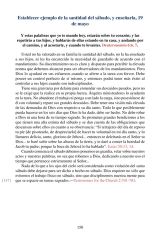 Establecer ejemplo de la santidad del sábado, y enseñarla, 19
de mayo
Y estas palabras que yo te mando hoy, estarán sobre tu corazón; y las
repetirás a tus hijos, y hablarás de ellas estando en tu casa, y andando por
el camino, y al acostarte, y cuando te levantes. Deuteronomio 6:6, 7.
Usted no ha valorado en su familia la santidad del sábado, no la ha enseñado
a sus hijos, ni les ha encarecido la necesidad de guardarlo de acuerdo con el
mandamiento. Su discernimiento no es claro y dispuesto para percibir la elevada
norma que debemos alcanzar para ser observadores de los mandamientos. Pero
Dios lo ayudará en sus esfuerzos cuando se aferre a la tarea con fervor. Debe
poseer un control perfecto de sí mismo, y entonces podrá tener más éxito al
controlar a sus hijos cuando son indisciplinados.
Tiene una gran tarea por delante para enmendar sus descuidos pasados, pero no
se le exige que la realice en su propia fuerza. Ángeles ministradores lo ayudarán
en la tarea. No abandone el trabajo ni ponga a un lado la carga, sino posesiónese de
él con voluntad y repare sus grandes descuidos. Debe tener una visión más elevada
de las demandas de Dios con respecto a su día santo. Todo lo que posiblemente
pueda hacerse en los seis días que Dios le ha dado, debe ser hecho. No debe robar
a Dios ni una hora de su tiempo sagrado. Se prometen grandes bendiciones a los
que tienen una alta estima del sábado y se dan cuenta de las obligaciones que
descansan sobre ellos en cuanto a su observancia: “Si retrajeres del día de reposo
tu pie [de pisotearlo, de despreciarlo] de hacer tu voluntad en mi día santo, y lo
llamares delicia, santo, glorioso de Jehová... entonces te deleitarás en el Señor tu
Dios... te haré subir sobre las alturas de la tierra, y te daré a comer la heredad de
Jacob tu padre; porque la boca de Jehová lo ha hablado”. Isaías 58:13, 14.
Cuando comienza el sábado debemos ponernos en guardia, velar sobre nuestros
actos y nuestras palabras, no sea que robemos a Dios, dedicando a nuestro uso el
tiempo que pertenece estrictamente al Señor...
Nada de lo que a los ojos del cielo será considerado como violación del santo
sábado debe dejarse para ser dicho o hecho en sábado. Dios requiere no sólo que
evitemos el trabajo físico en sábado, sino que disciplinemos nuestra mente para
que se espacie en temas sagrados.—Testimonies for the Church 2:701-703.[147]
150
 