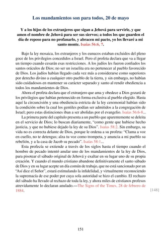 Los mandamientos son para todos, 20 de mayo
Y a los hijos de los extranjeros que sigan a Jehová para servirle, y que
amen el nombre de Jehová para ser sus siervos; a todos los que guarden el
día de reposo para no profanarlo, y abracen mi pacto, yo los llevaré a mi
santo monte. Isaías 56:6, 7.
Bajo la ley mosaica, los extranjeros y los eunucos estaban excluidos del pleno
goce de los privilegios concedidos a Israel. Pero el profeta declara que va a llegar
un tiempo cuando cesarán esas restricciones. A los judíos les fueron conﬁados los
santos oráculos de Dios; no ser un israelita era no pertenecer al pueblo favorecido
de Dios. Los judíos habían llegado cada vez más a considerarse como superiores
por derecho divino a cualquier otro pueblo de la tierra, y sin embargo, no habían
sido cuidadosos en mantener su carácter separado y santo al rendir obediencia a
todos los mandamientos de Dios.
Ahora el profeta declara que el extranjero que ama y obedece a Dios gozará de
los privilegios que habían pertenecido en forma exclusiva al pueblo elegido. Hasta
aquí la circuncisión y una obediencia estricta de la ley ceremonial habían sido
la condición sobre la cual los gentiles podían ser admitidos a la congregación de
Israel; pero estas distinciones iban a ser abolidas por el evangelio. Isaías 56:6-8...
La primera parte del capítulo presenta a un pueblo que aparentemente se deleita
en el servicio de Dios; lo buscan diariamente, “como gente que hubiese hecho
justicia, y que no hubiese dejado la ley de su Dios”. Isaías 58:2. Sin embargo, su
vida no es correcta delante de Dios, porque le ordena a su profeta: “Clama a voz
en cuello, no te detengas; alza tu voz como trompeta, y anuncia a mi pueblo su
rebelión, y a la casa de Jacob su pecado”. Isaías 58:1...
Esta profecía se extiende a través de los siglos hasta el tiempo cuando el
hombre de pecado intentó anular uno de los mandamientos de la ley de Dios,
para pisotear el sábado original de Jehová y exaltar en su lugar uno de su propia
creación. Y cuando el mundo cristiano abandone deﬁnitivamente el santo sábado
de Dios y en su lugar acepte un día común de trabajo, que no está sancionado por un
“Así dice el Señor”, estará estimulando la inﬁdelidad, y virtualmente reconociendo
la supremacía de ese poder por cuya sola autoridad se hizo el cambio. El rechazo
del sábado ha llevado al rechazo de toda la ley, y ahora miles de cristianos profesos
atrevidamente lo declaran anulado.—The Signs of the Times, 28 de febrero de
1884. [148]
151
 